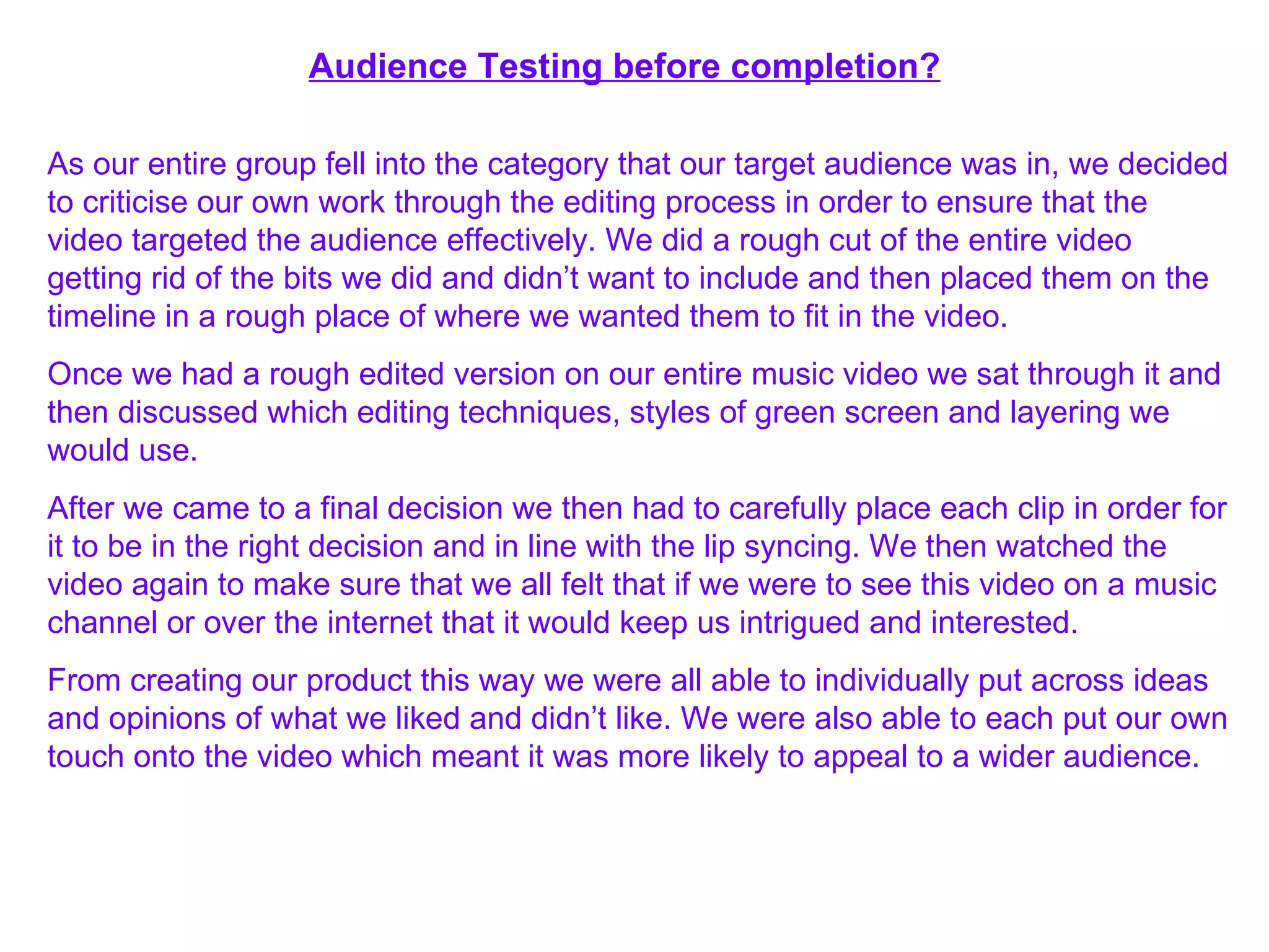 Audience Testing before completion? As our entire group fell into the category that our target audience was in, we decided to criticise our own work through the editing process in order to ensure that the video targeted the audience effectively. We did a rough cut of the entire video getting rid of the bits we did and didn’t want to include and then placed them on the timeline in a rough place of where we wanted them to fit in the video. Once we had a rough edited version on our entire music video we sat through it and then discussed which editing techniques, styles of green screen and layering we would use. After we came to a final decision we then had to carefully place each clip in order for it to be in the right decision and in line with the lip syncing. We then watched the video again to make sure that we all felt that if we were to see this video on a music channel or over the internet that it would keep us intrigued and interested. From creating our product this way we were all able to individually put across ideas and opinions of what we liked and didn’t like. We were also able to each put our own touch onto the video which meant it was more likely to appeal to a wider audience. 