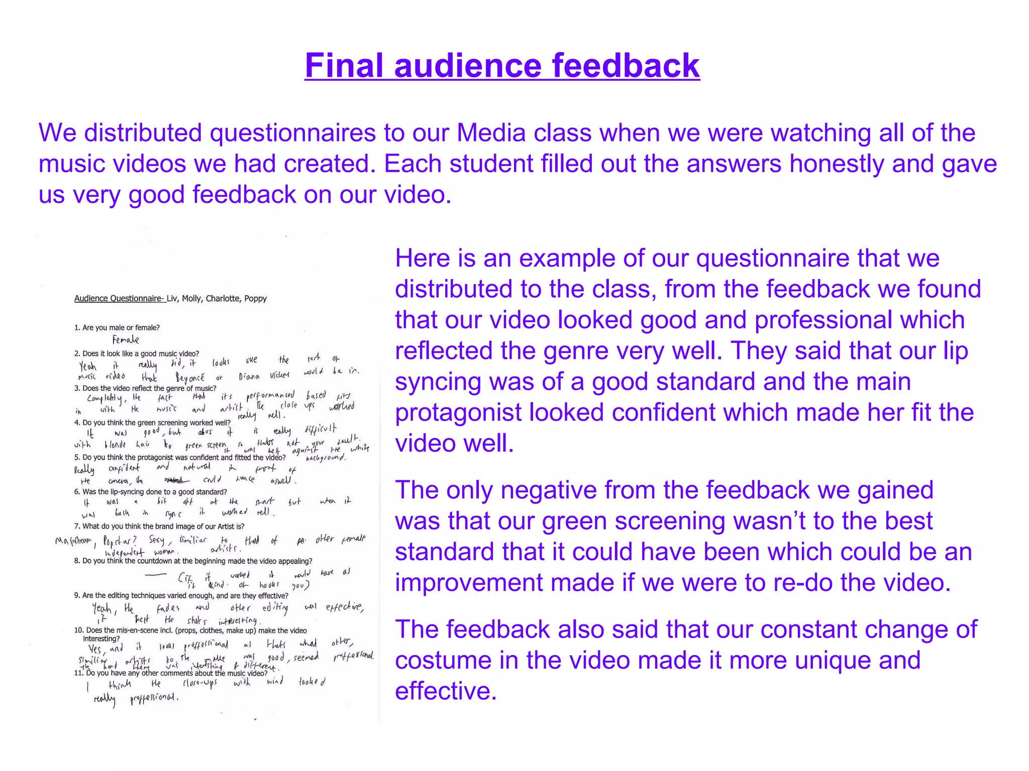 Final audience feedback We distributed questionnaires to our Media class when we were watching all of the music videos we had created. Each student filled out the answers honestly and gave us very good feedback on our video. Here is an example of our questionnaire that we distributed to the class, from the feedback we found that our video looked good and professional which reflected the genre very well. They said that our lip syncing was of a good standard and the main protagonist looked confident which made her fit the video well. The only negative from the feedback we gained was that our green screening wasn’t to the best standard that it could have been which could be an improvement made if we were to re-do the video. The feedback also said that our constant change of costume in the video made it more unique and effective. 