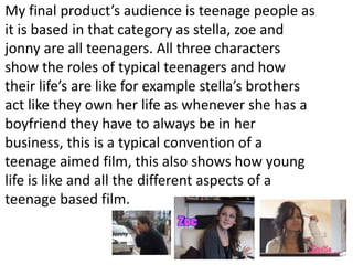 My final product’s audience is teenage people as it is based in that category as stella, zoe and jonny are all teenagers. All three characters show the roles of typical teenagers and how their life’s are like for example stella’s brothers act like they own her life as whenever she has a boyfriend they have to always be in her business, this is a typical convention of a teenage aimed film, this also shows how young life is like and all the different aspects of a teenage based film. 