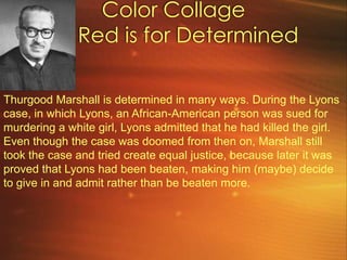 Color Collage      Red is for Determined Thurgood Marshall is determined in many ways. During the Lyons case, in which Lyons, an African-American person was sued for murdering a white girl, Lyons admitted that he had killed the girl. Even though the case was doomed from then on, Marshall still took the case and tried create equal justice, because later it was proved that Lyons had been beaten, making him (maybe) decide to give in and admit rather than be beaten more.