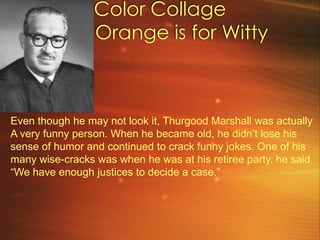 Color Collage         Orange is for Witty Even though he may not look it, Thurgood Marshall was actually A very funny person. When he became old, he didn’t lose his sense of humor and continued to crack funny jokes. One of his many wise-cracks was when he was at his retiree party, he said “We have enough justices to decide a case.”
