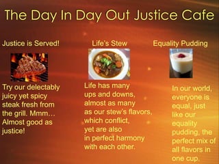 The Day In Day Out Justice CafeJustice is Served!Try our delectably juicy yet spicy steak fresh from the grill. Mmm…Almost good asjustice!Life’s StewEquality PuddingLife has manyups and downs,almost as manyas our stew’s flavors,which conflict,yet are alsoin perfect harmonywith each other.In our world, everyone is equal, just like our equality pudding, the perfect mix of all flavors in one cup.