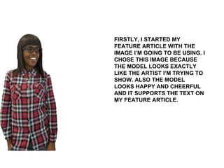 FIRSTLY, I STARTED MY FEATURE ARTICLE WITH THE IMAGE I’M GOING TO BE USING. I CHOSE THIS IMAGE BECAUSE THE MODEL LOOKS EXACTLY LIKE THE ARTIST I’M TRYING TO SHOW. ALSO THE MODEL LOOKS HAPPY AND CHEERFUL AND IT SUPPORTS THE TEXT ON MY FEATURE ARTICLE.  