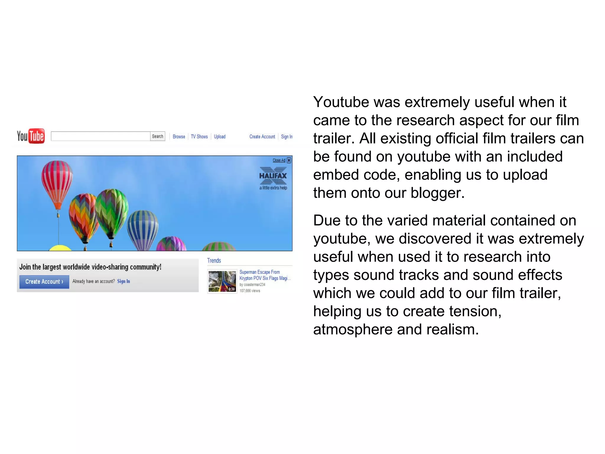 Youtube was extremely useful when it came to the research aspect for our film trailer. All existing official film trailers can be found on youtube with an included embed code, enabling us to upload them onto our blogger. Due to the varied material contained on youtube, we discovered it was extremely useful when used it to research into types sound tracks and sound effects which we could add to our film trailer, helping us to create tension, atmosphere and realism. 