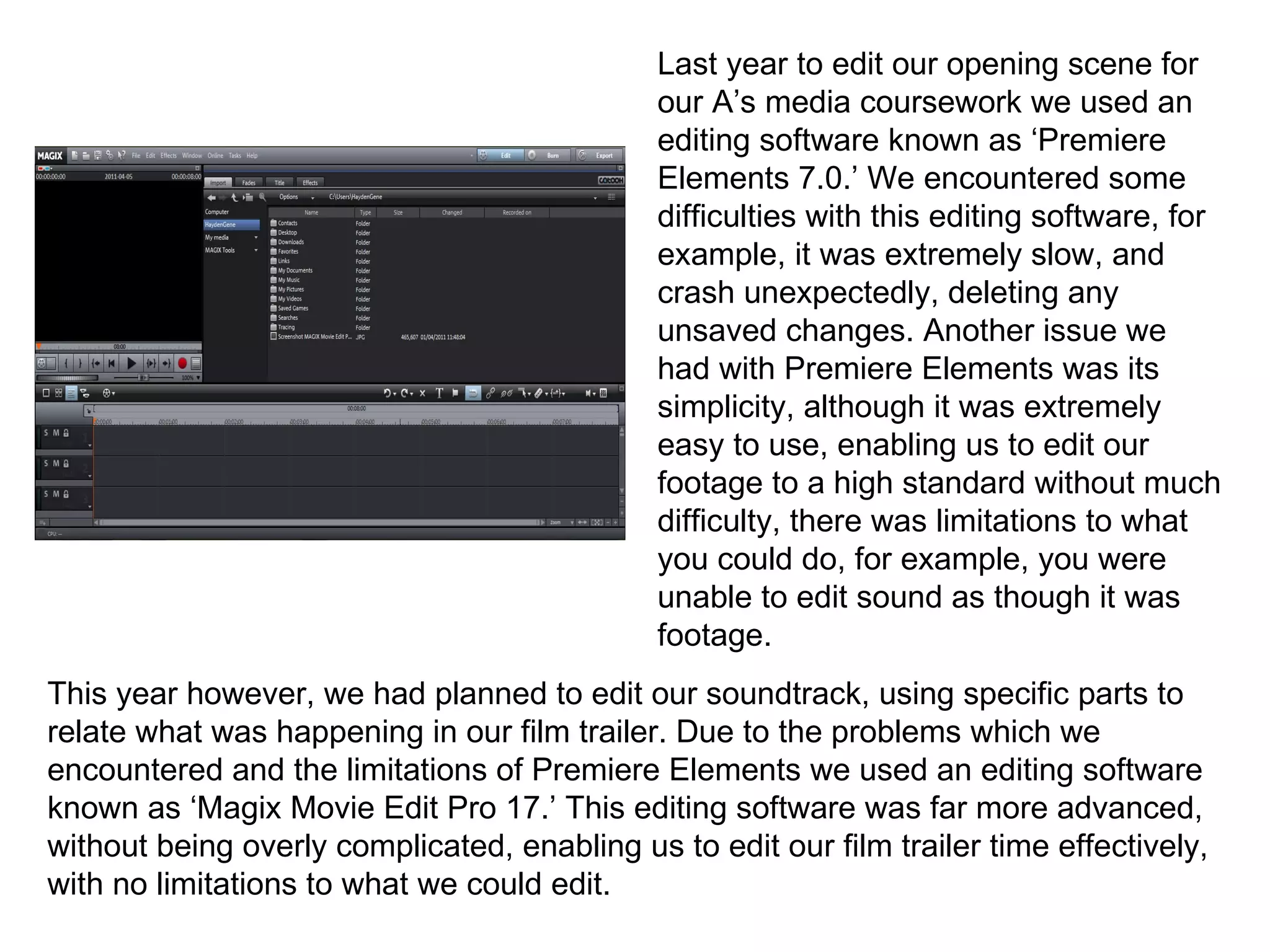 Last year to edit our opening scene for our A’s media coursework we used an editing software known as ‘Premiere Elements 7.0.’ We encountered some difficulties with this editing software, for example, it was extremely slow, and crash unexpectedly, deleting any unsaved changes. Another issue we had with Premiere Elements was its simplicity, although it was extremely easy to use, enabling us to edit our footage to a high standard without much difficulty, there was limitations to what you could do, for example, you were unable to edit sound as though it was footage. This year however, we had planned to edit our soundtrack, using specific parts to relate what was happening in our film trailer. Due to the problems which we encountered and the limitations of Premiere Elements we used an editing software known as ‘Magix Movie Edit Pro 17.’ This editing software was far more advanced, without being overly complicated, enabling us to edit our film trailer time effectively, with no limitations to what we could edit. 