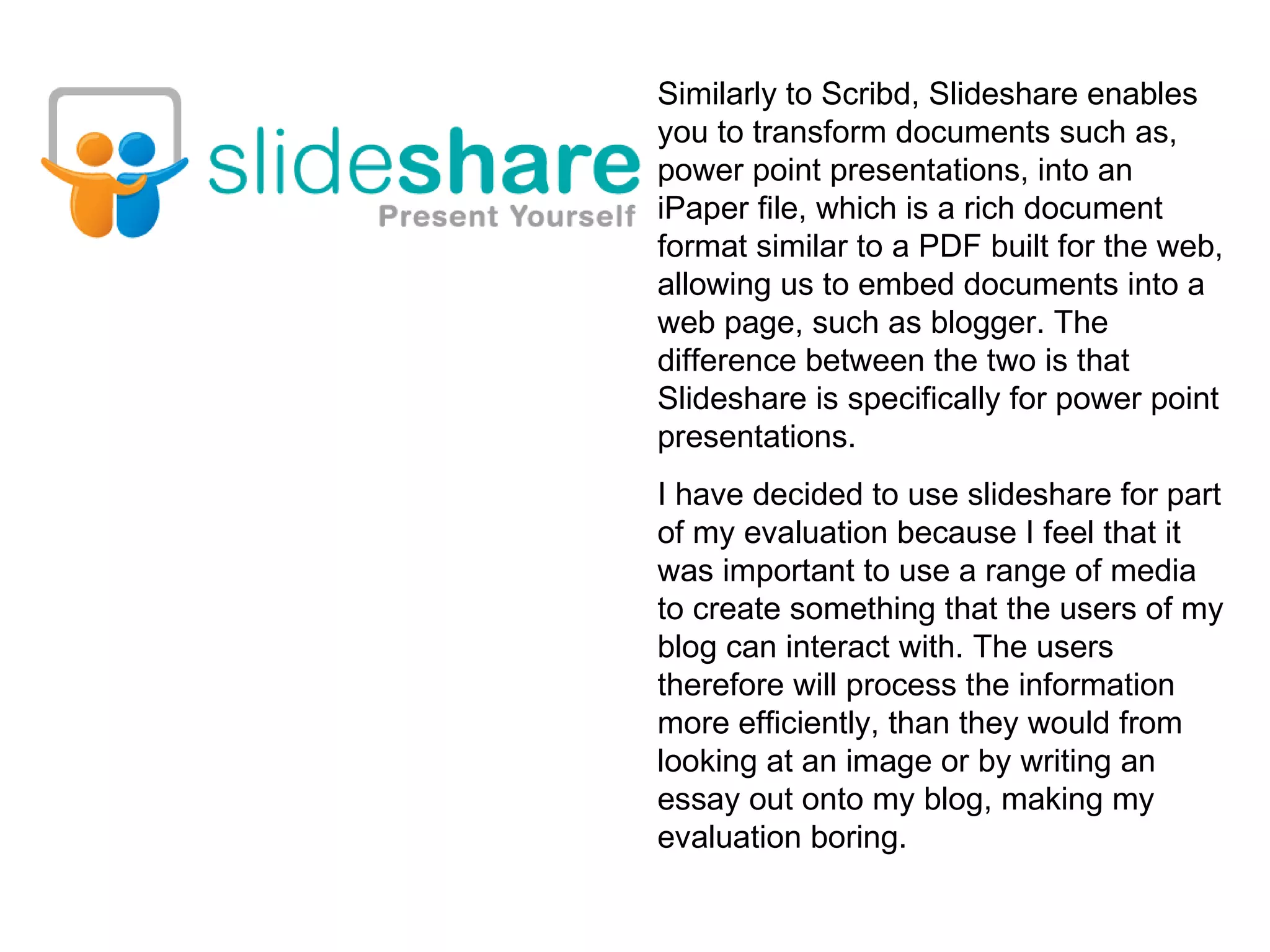 Similarly to Scribd, Slideshare enables you to transform documents such as, power point presentations, into an iPaper file, which is a rich document format similar to a PDF built for the web, allowing us to embed documents into a web page, such as blogger. The difference between the two is that Slideshare is specifically for power point presentations.  I have decided to use slideshare for part of my evaluation because I feel that it was important to use a range of media to create something that the users of my blog can interact with. The users therefore will process the information more efficiently, than they would from looking at an image or by writing an essay out onto my blog, making my evaluation boring. 