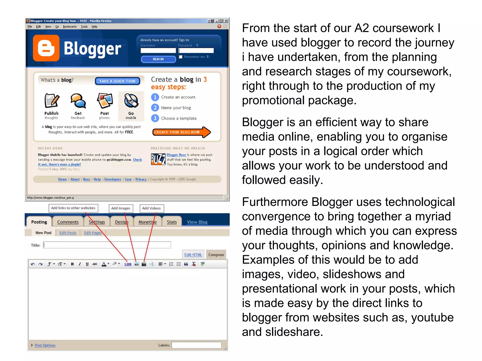 From the start of our A2 coursework I have used blogger to record the journey i have undertaken, from the planning and research stages of my coursework, right through to the production of my promotional package.  Blogger is an efficient way to share media online, enabling you to organise your posts in a logical order which allows your work to be understood and followed easily. Furthermore Blogger uses technological convergence to bring together a myriad of media through which you can express your thoughts, opinions and knowledge. Examples of this would be to add images, video, slideshows and presentational work in your posts, which is made easy by the direct links to blogger from websites such as, youtube and slideshare. 