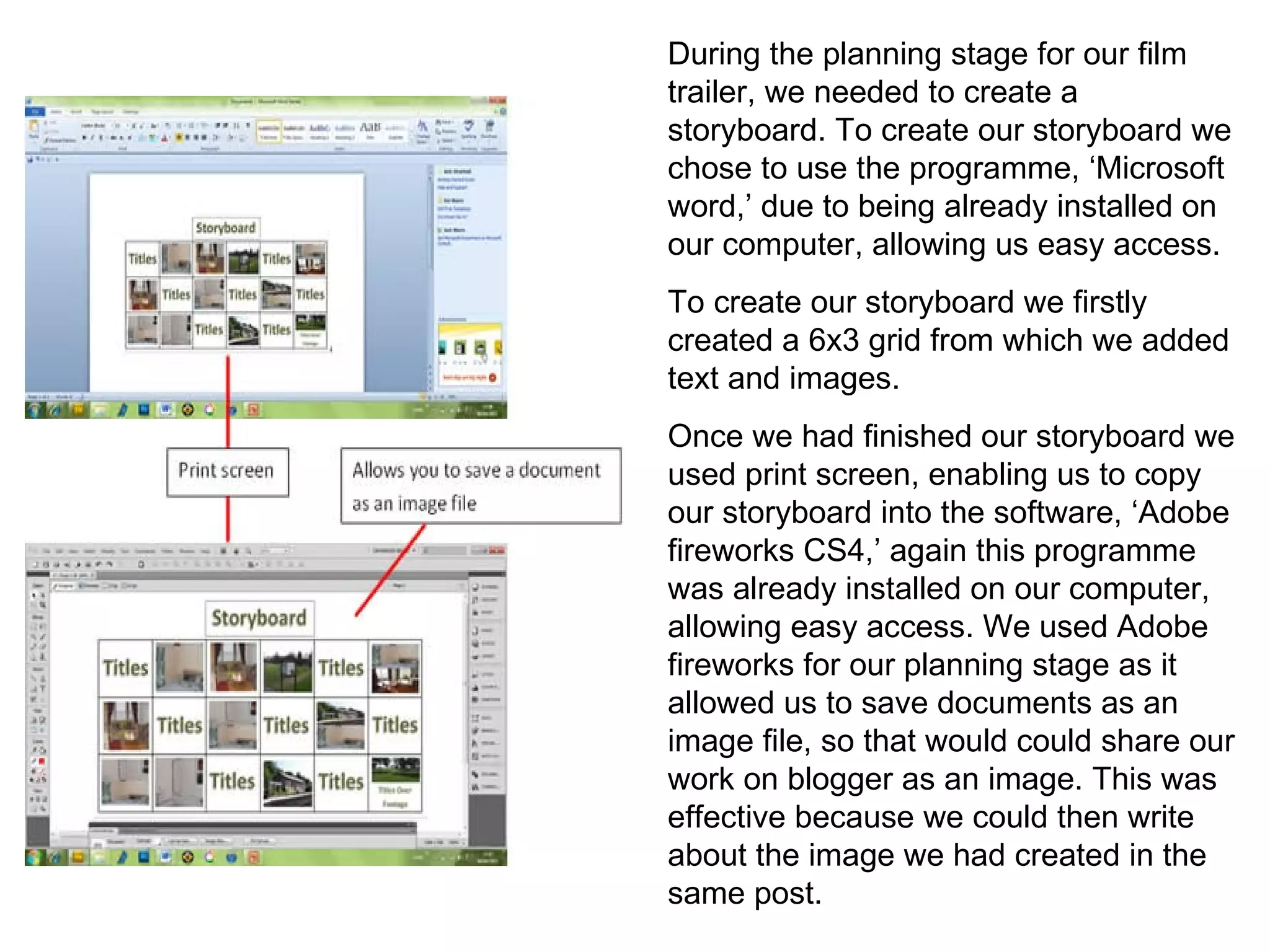 During the planning stage for our film trailer, we needed to create a storyboard. To create our storyboard we chose to use the programme, ‘Microsoft word,’ due to being already installed on our computer, allowing us easy access.  To create our storyboard we firstly created a 6x3 grid from which we added text and images.  Once we had finished our storyboard we used print screen, enabling us to copy our storyboard into the software, ‘Adobe fireworks CS4,’ again this programme was already installed on our computer, allowing easy access. We used Adobe fireworks for our planning stage as it allowed us to save documents as an image file, so that would could share our work on blogger as an image. This was effective because we could then write about the image we had created in the same post. 