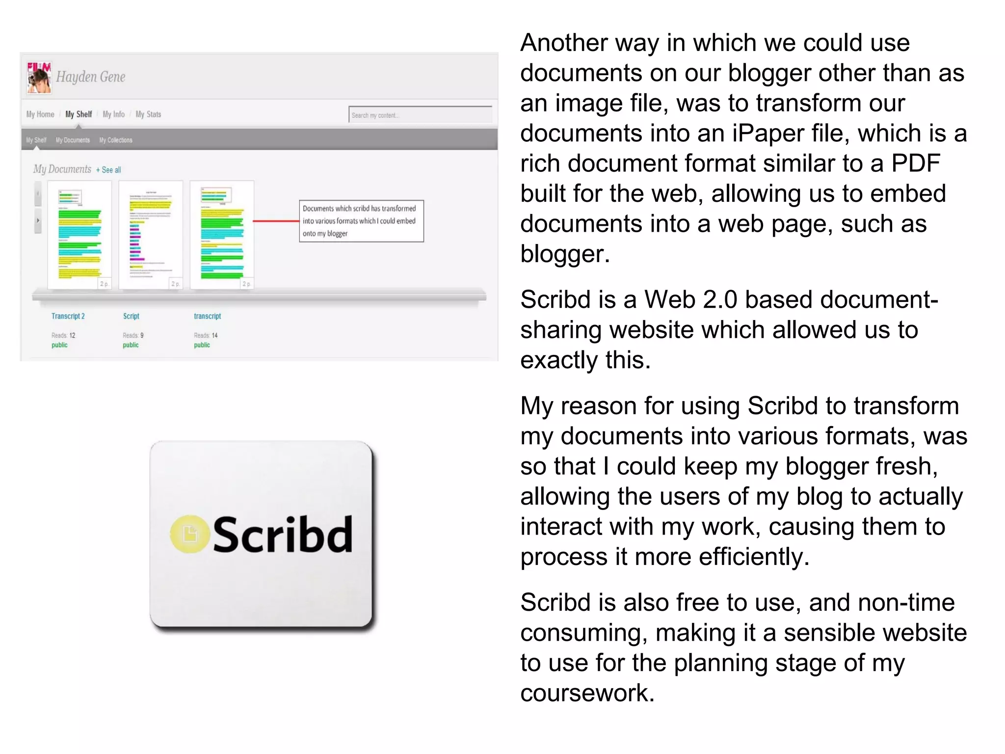 Another way in which we could use documents on our blogger other than as an image file, was to transform our documents into an iPaper file, which is a rich document format similar to a PDF built for the web, allowing us to embed documents into a web page, such as blogger. Scribd is a Web 2.0 based document-sharing website which allowed us to exactly this. My reason for using Scribd to transform my documents into various formats, was so that I could keep my blogger fresh, allowing the users of my blog to actually interact with my work, causing them to process it more efficiently. Scribd is also free to use, and non-time consuming, making it a sensible website to use for the planning stage of my coursework. 