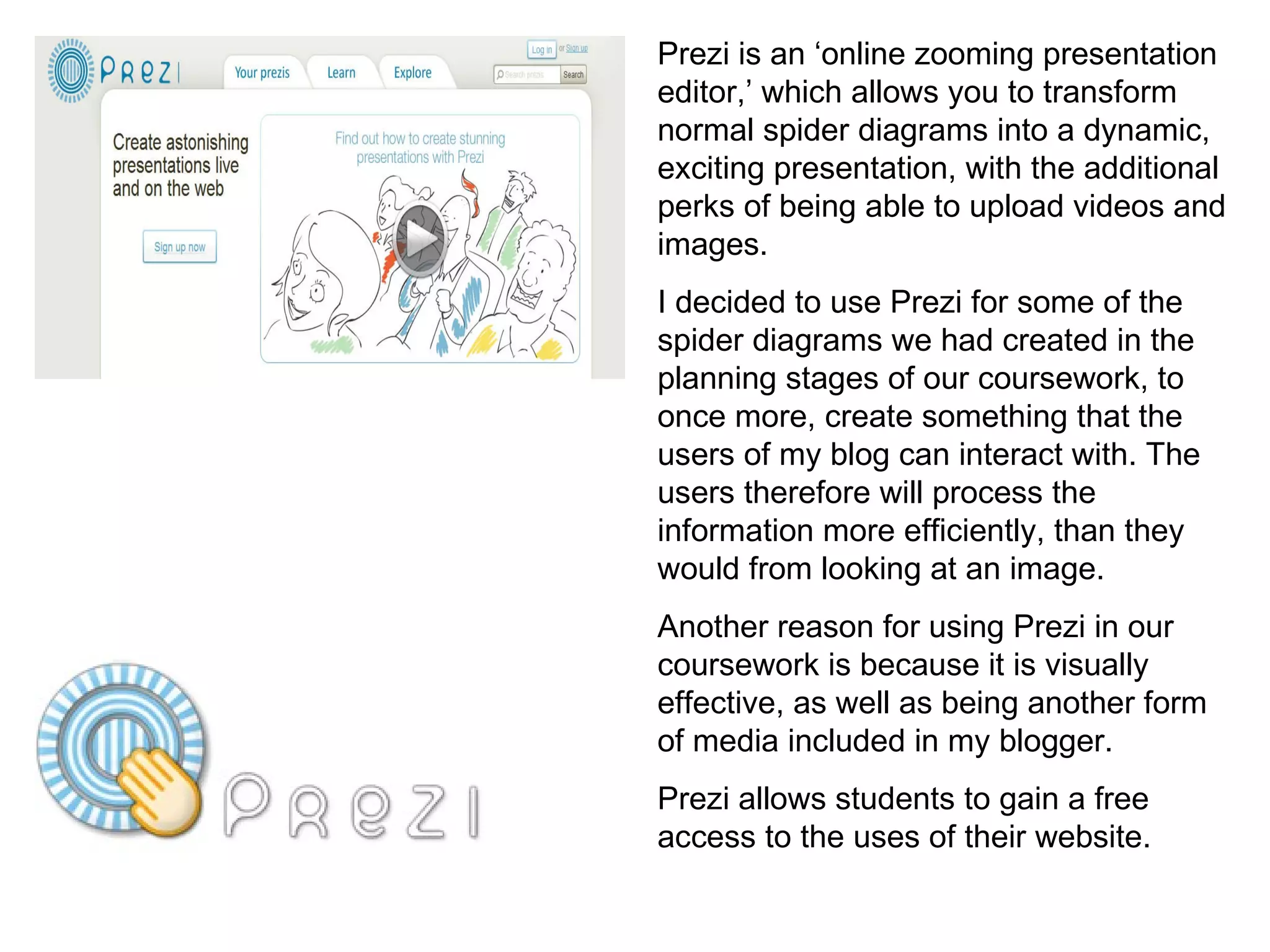 Prezi is an ‘online zooming presentation editor,’ which allows you to transform normal spider diagrams into a dynamic, exciting presentation, with the additional perks of being able to upload videos and images. I decided to use Prezi for some of the spider diagrams we had created in the planning stages of our coursework, to once more, create something that the users of my blog can interact with. The users therefore will process the information more efficiently, than they would from looking at an image. Another reason for using Prezi in our coursework is because it is visually effective, as well as being another form of media included in my blogger.  Prezi allows students to gain a free access to the uses of their website. 