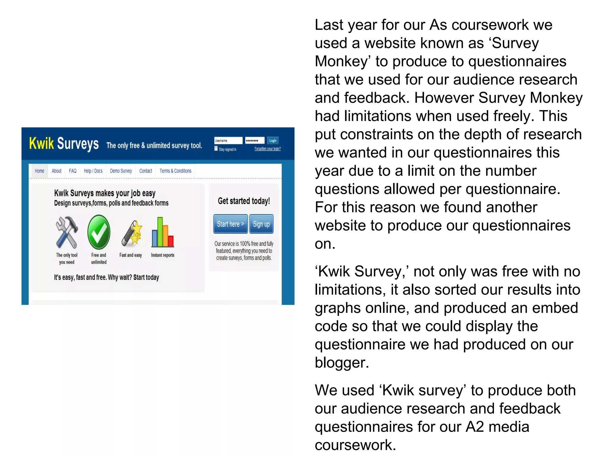 Last year for our As coursework we used a website known as ‘Survey Monkey’ to produce to questionnaires that we used for our audience research and feedback. However Survey Monkey had limitations when used freely. This put constraints on the depth of research we wanted in our questionnaires this year due to a limit on the number questions allowed per questionnaire. For this reason we found another website to produce our questionnaires on. ‘Kwik Survey,’ not only was free with no limitations, it also sorted our results into graphs online, and produced an embed code so that we could display the questionnaire we had produced on our blogger.  We used ‘Kwik survey’ to produce both our audience research and feedback questionnaires for our A2 media coursework. 