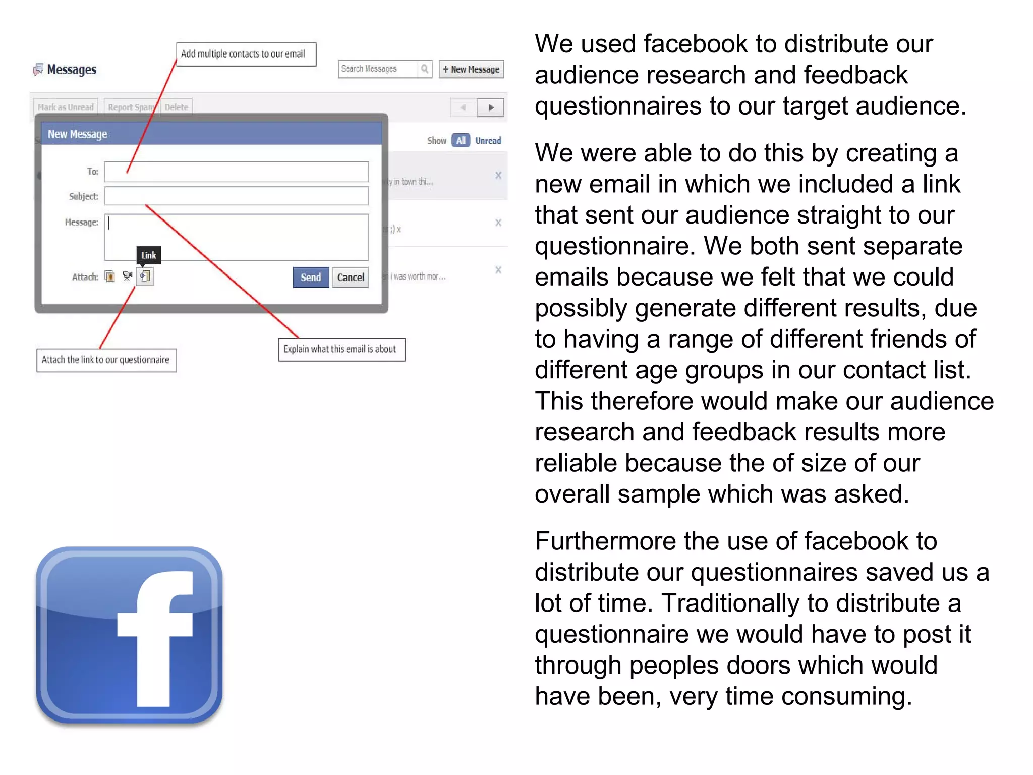 We used facebook to distribute our audience research and feedback questionnaires to our target audience. We were able to do this by creating a new email in which we included a link that sent our audience straight to our questionnaire. We both sent separate emails because we felt that we could possibly generate different results, due to having a range of different friends of different age groups in our contact list. This therefore would make our audience research and feedback results more reliable because the of size of our overall sample which was asked. Furthermore the use of facebook to distribute our questionnaires saved us a lot of time. Traditionally to distribute a questionnaire we would have to post it through peoples doors which would have been, very time consuming. 