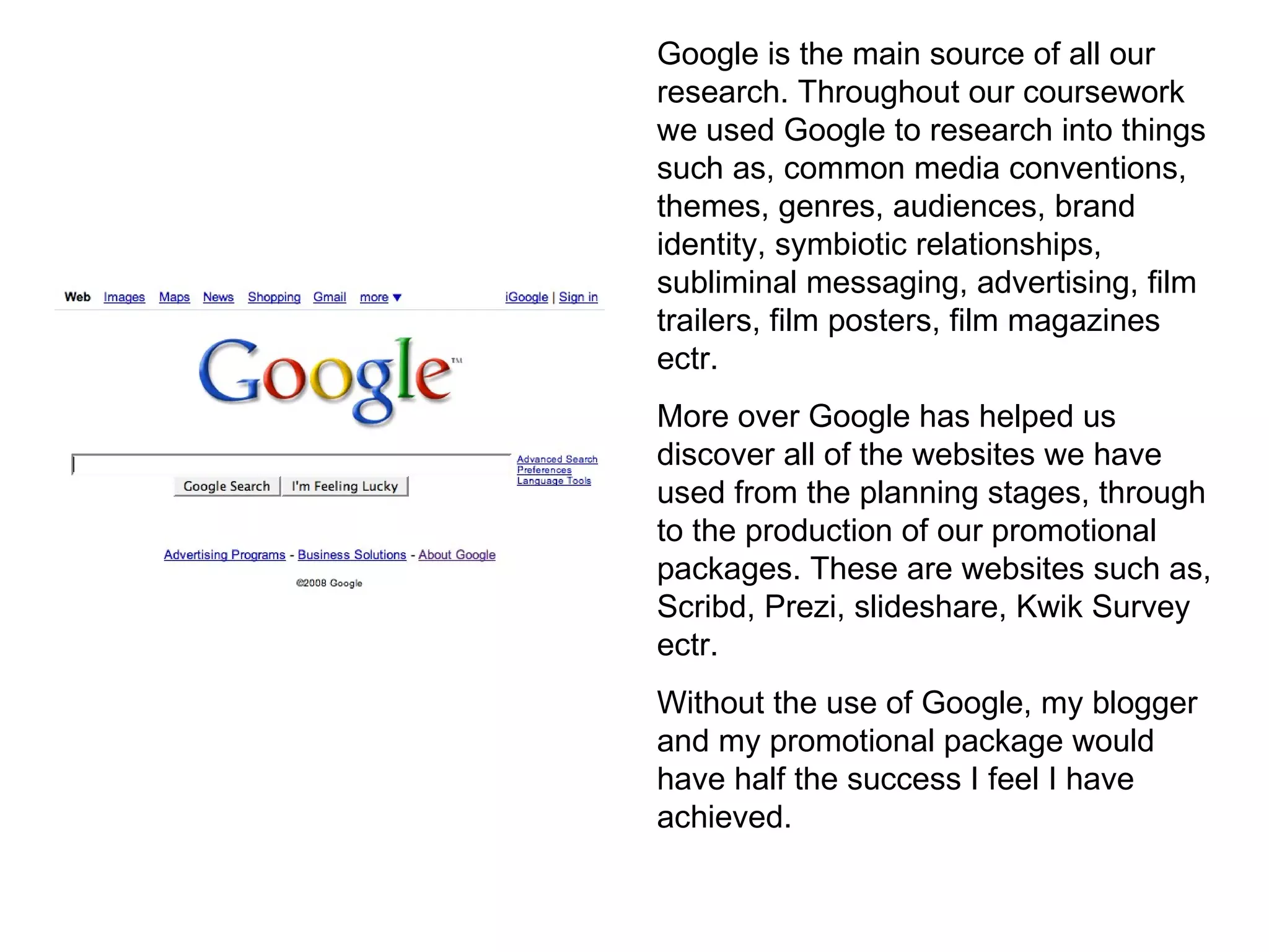 Google is the main source of all our research. Throughout our coursework we used Google to research into things such as, common media conventions, themes, genres, audiences, brand identity, symbiotic relationships, subliminal messaging, advertising, film trailers, film posters, film magazines ectr. More over Google has helped us discover all of the websites we have used from the planning stages, through to the production of our promotional packages. These are websites such as, Scribd, Prezi, slideshare, Kwik Survey ectr.  Without the use of Google, my blogger and my promotional package would have half the success I feel I have achieved. 