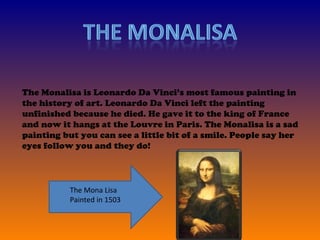 The Monalisa is Leonardo Da Vinci’s most famous painting in the history of art. Leonardo Da Vinci left the painting unfinished because he died. He gave it to the king of France and now it hangs at the Louvre in Paris. The Monalisa is a sad painting but you can see a little bit of a smile. People say her eyes follow you and they do!  The Mona Lisa Painted in 1503  