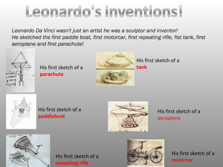 Leonardo Da Vinci wasn't just an artist he was a sculptor and inventor!  He sketched the first paddle boat, first motorcar, first repeating rifle, fist tank, first aeroplane and first parachute!  His first sketch of a  parachute  His first sketch of a tank His first sketch of a paddleboat His first sketch of a aeroplane   His first sketch of a  repeating rifle  His first sketch of a  motorcar 