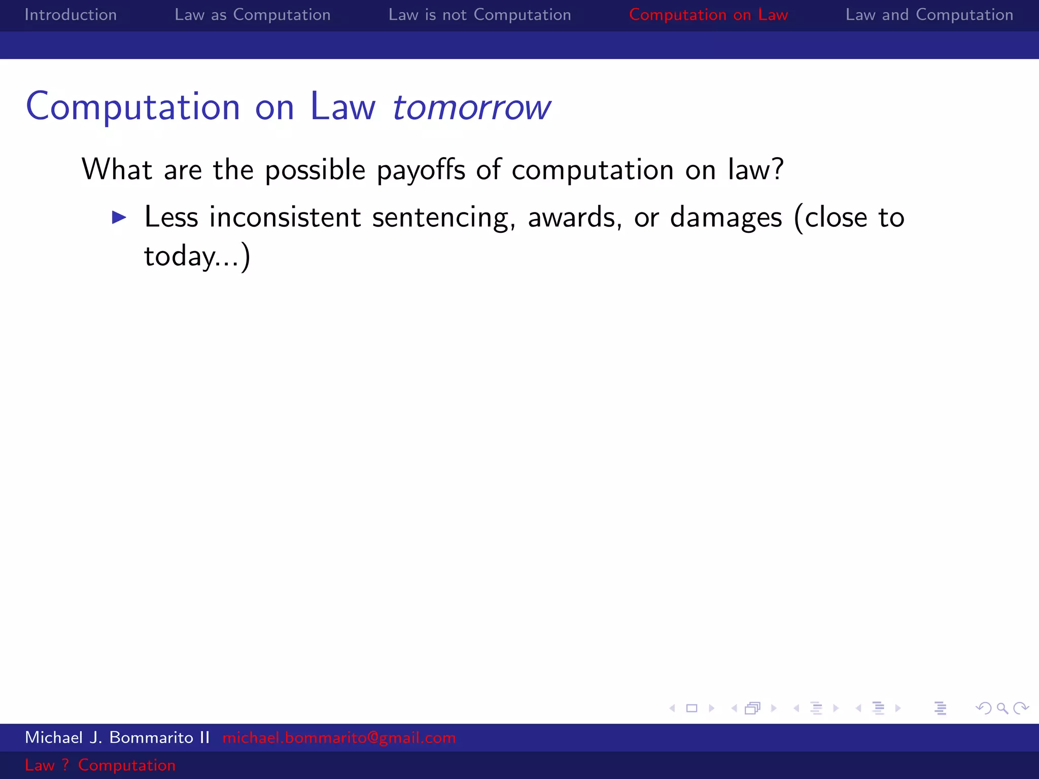 Introduction     Law as Computation       Law is not Computation   Computation on Law   Law and Computation




Computation on Law tomorrow
       What are the possible payoﬀs of computation on law?
               Less inconsistent sentencing, awards, or damages (close to
               today...)




Michael J. Bommarito II michael.bommarito@gmail.com
Law ? Computation
 