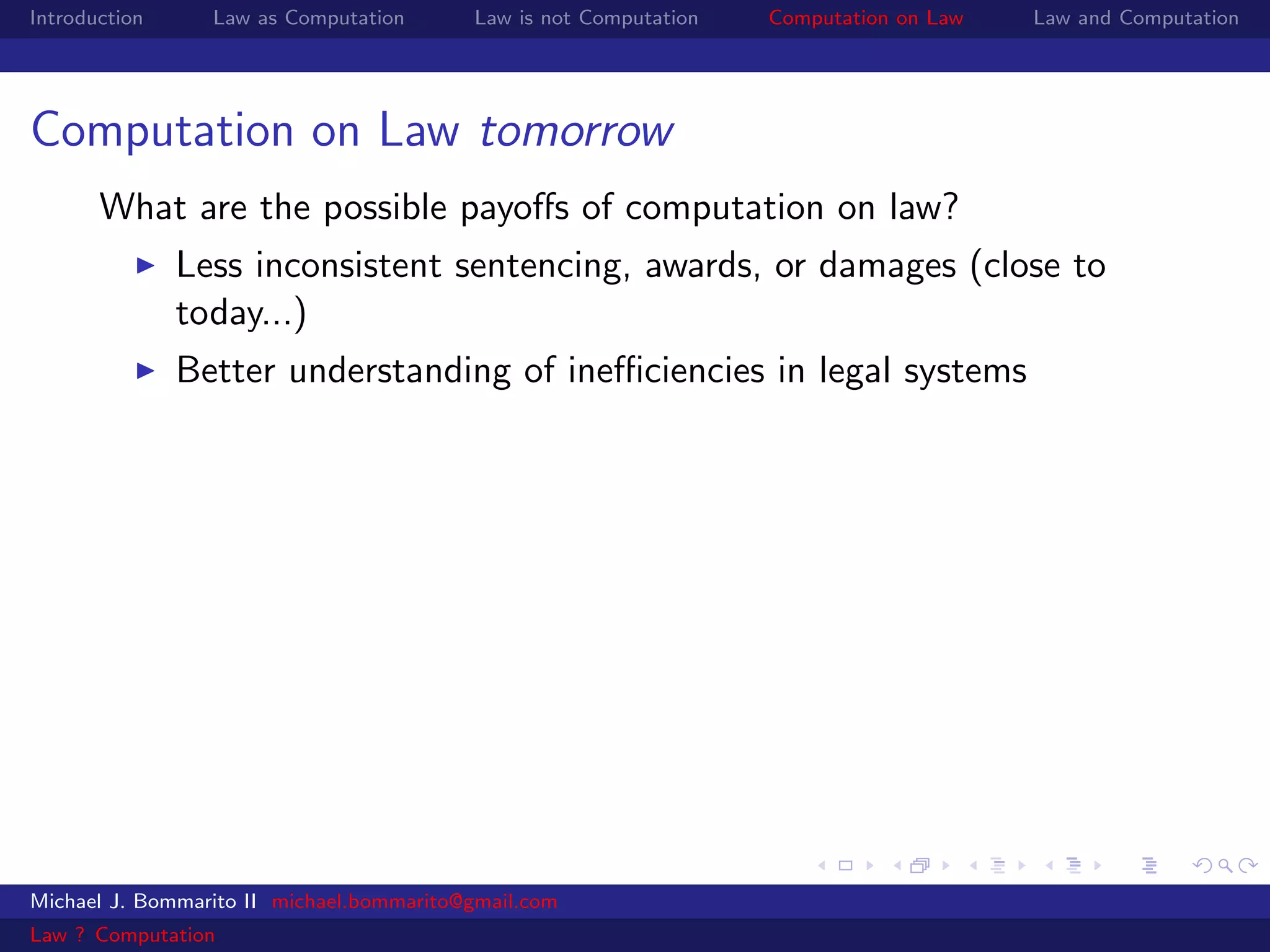 Introduction     Law as Computation       Law is not Computation   Computation on Law   Law and Computation




Computation on Law tomorrow
       What are the possible payoﬀs of computation on law?
               Less inconsistent sentencing, awards, or damages (close to
               today...)
               Better understanding of ineﬃciencies in legal systems




Michael J. Bommarito II michael.bommarito@gmail.com
Law ? Computation
 