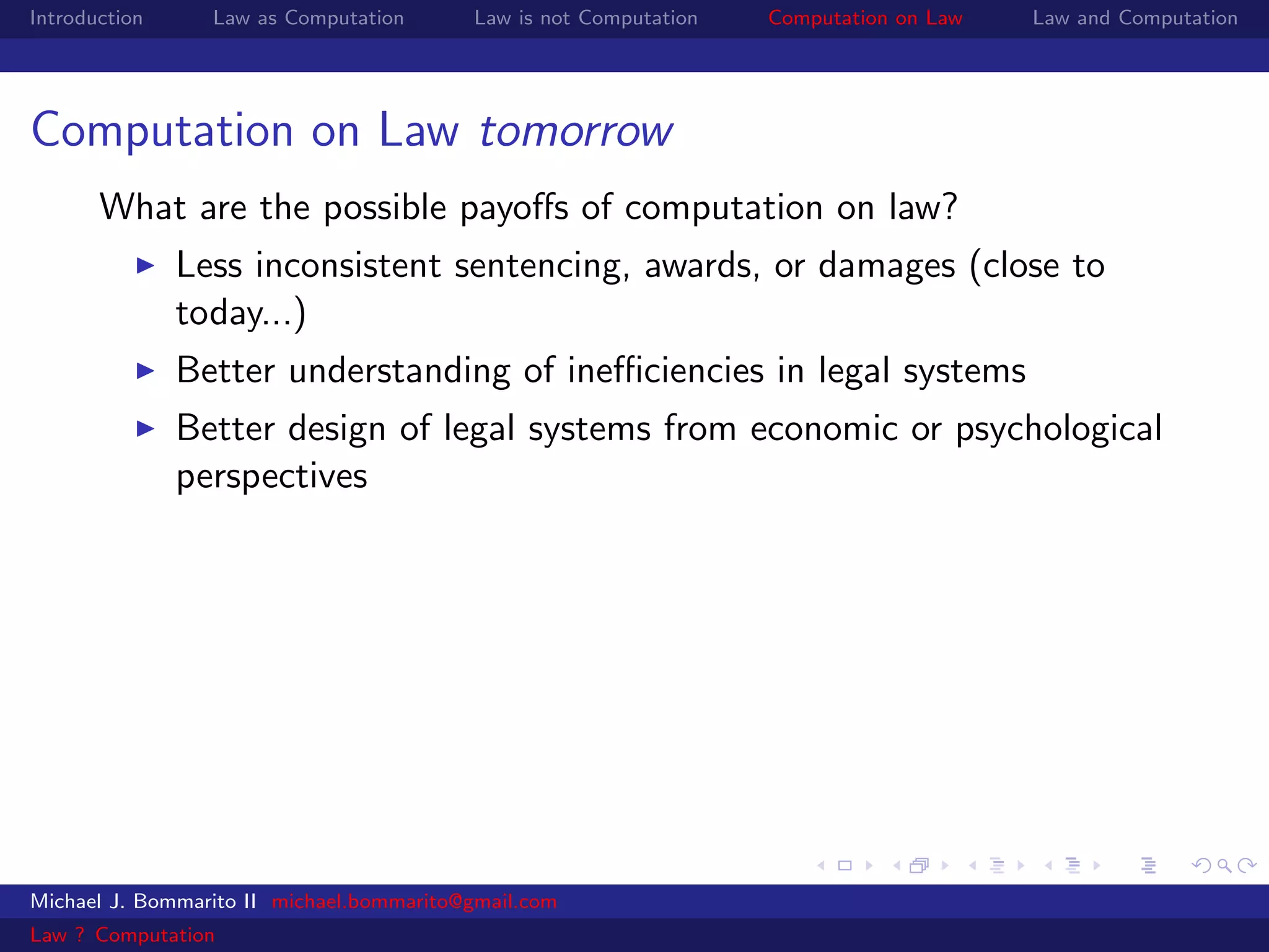 Introduction     Law as Computation       Law is not Computation   Computation on Law   Law and Computation




Computation on Law tomorrow
       What are the possible payoﬀs of computation on law?
               Less inconsistent sentencing, awards, or damages (close to
               today...)
               Better understanding of ineﬃciencies in legal systems
               Better design of legal systems from economic or psychological
               perspectives




Michael J. Bommarito II michael.bommarito@gmail.com
Law ? Computation
 