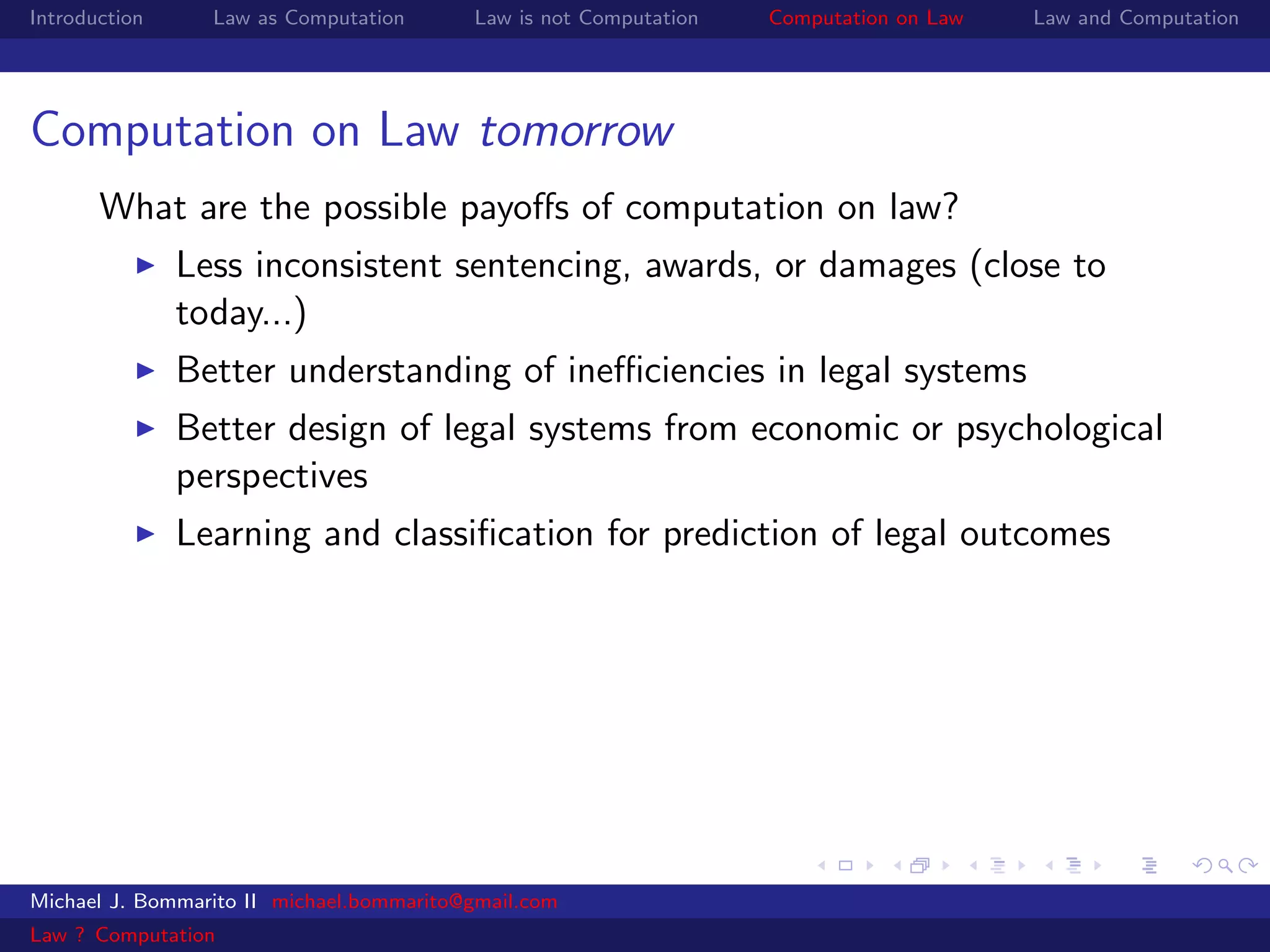Introduction     Law as Computation       Law is not Computation   Computation on Law   Law and Computation




Computation on Law tomorrow
       What are the possible payoﬀs of computation on law?
               Less inconsistent sentencing, awards, or damages (close to
               today...)
               Better understanding of ineﬃciencies in legal systems
               Better design of legal systems from economic or psychological
               perspectives
               Learning and classiﬁcation for prediction of legal outcomes




Michael J. Bommarito II michael.bommarito@gmail.com
Law ? Computation
 