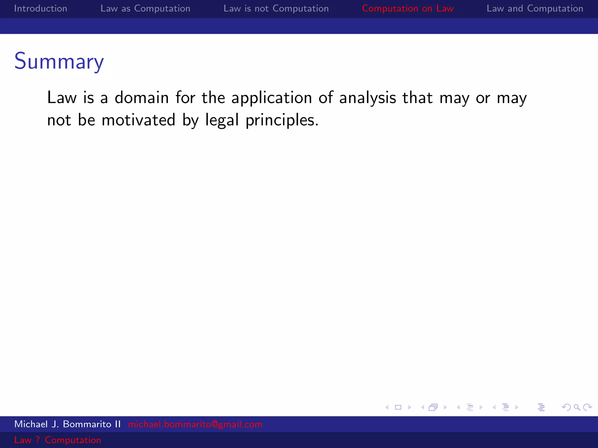 Introduction     Law as Computation       Law is not Computation   Computation on Law   Law and Computation




Summary
       Law is a domain for the application of analysis that may or may
       not be motivated by legal principles.




Michael J. Bommarito II michael.bommarito@gmail.com
Law ? Computation
 