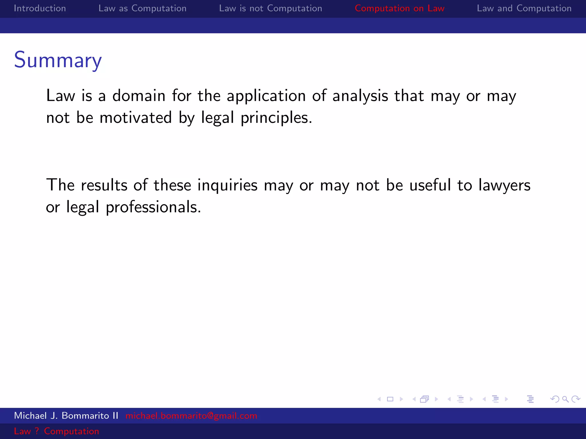Introduction     Law as Computation       Law is not Computation   Computation on Law   Law and Computation




Summary
       Law is a domain for the application of analysis that may or may
       not be motivated by legal principles.


       The results of these inquiries may or may not be useful to lawyers
       or legal professionals.




Michael J. Bommarito II michael.bommarito@gmail.com
Law ? Computation
 