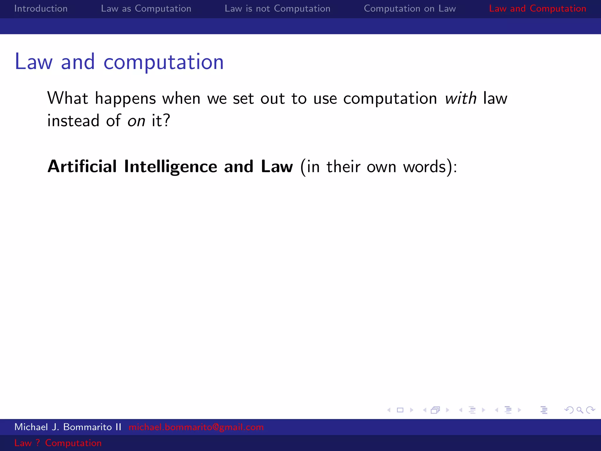 Introduction     Law as Computation       Law is not Computation   Computation on Law   Law and Computation




Law and computation
       What happens when we set out to use computation with law
       instead of on it?

       Artiﬁcial Intelligence and Law (in their own words):




Michael J. Bommarito II michael.bommarito@gmail.com
Law ? Computation
 