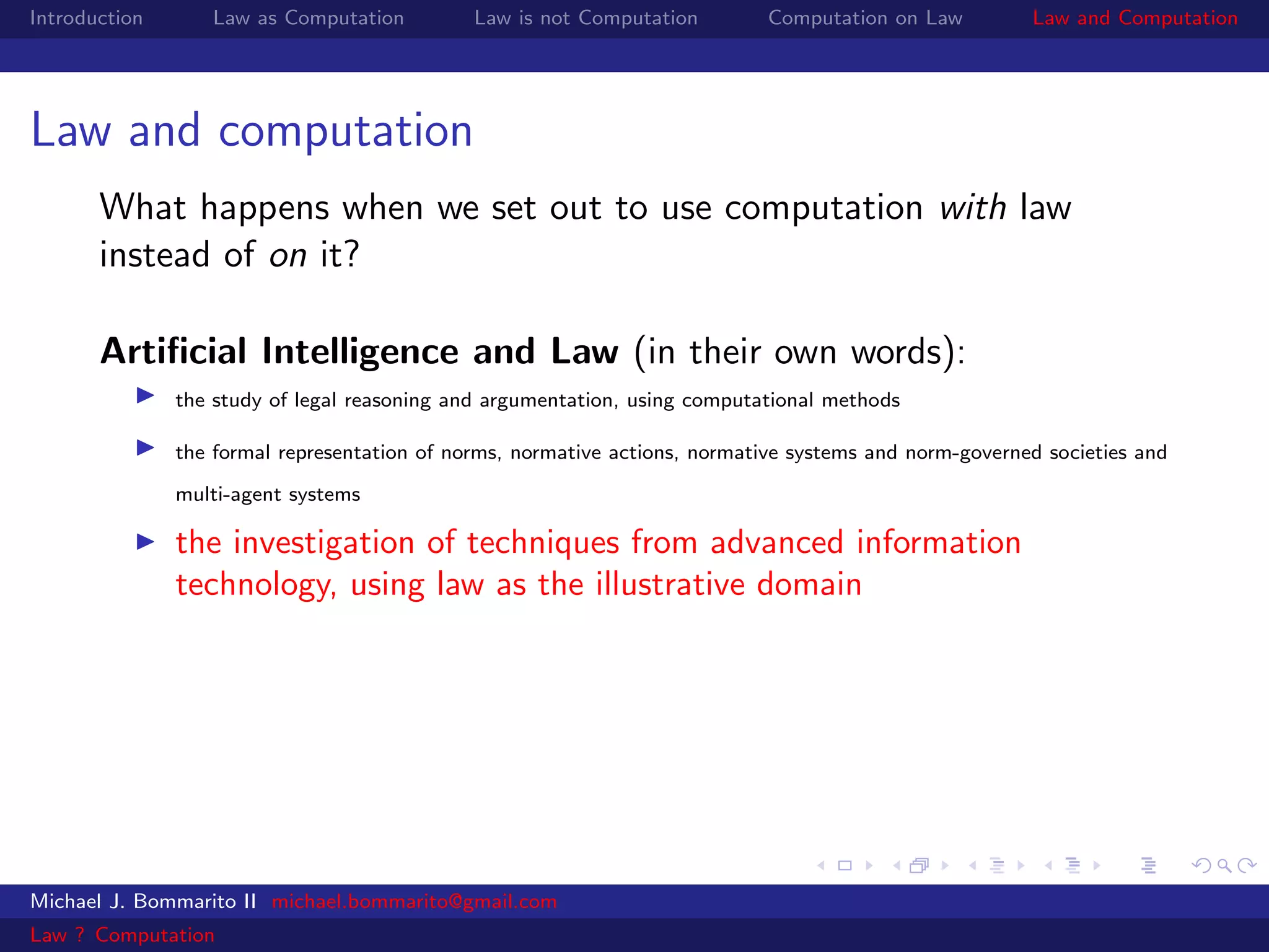 Introduction      Law as Computation          Law is not Computation         Computation on Law         Law and Computation




Law and computation
       What happens when we set out to use computation with law
       instead of on it?

       Artiﬁcial Intelligence and Law (in their own words):
               the study of legal reasoning and argumentation, using computational methods

               the formal representation of norms, normative actions, normative systems and norm-governed societies and
               multi-agent systems

               the investigation of techniques from advanced information
               technology, using law as the illustrative domain




Michael J. Bommarito II michael.bommarito@gmail.com
Law ? Computation
 