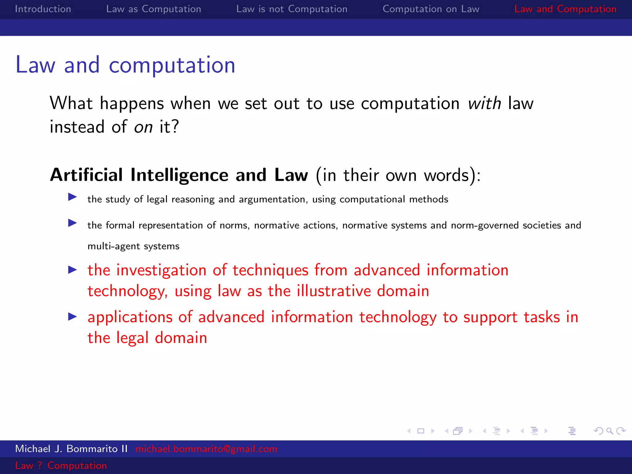 Introduction      Law as Computation          Law is not Computation         Computation on Law         Law and Computation




Law and computation
       What happens when we set out to use computation with law
       instead of on it?

       Artiﬁcial Intelligence and Law (in their own words):
               the study of legal reasoning and argumentation, using computational methods

               the formal representation of norms, normative actions, normative systems and norm-governed societies and
               multi-agent systems

               the investigation of techniques from advanced information
               technology, using law as the illustrative domain
               applications of advanced information technology to support tasks in
               the legal domain




Michael J. Bommarito II michael.bommarito@gmail.com
Law ? Computation
 