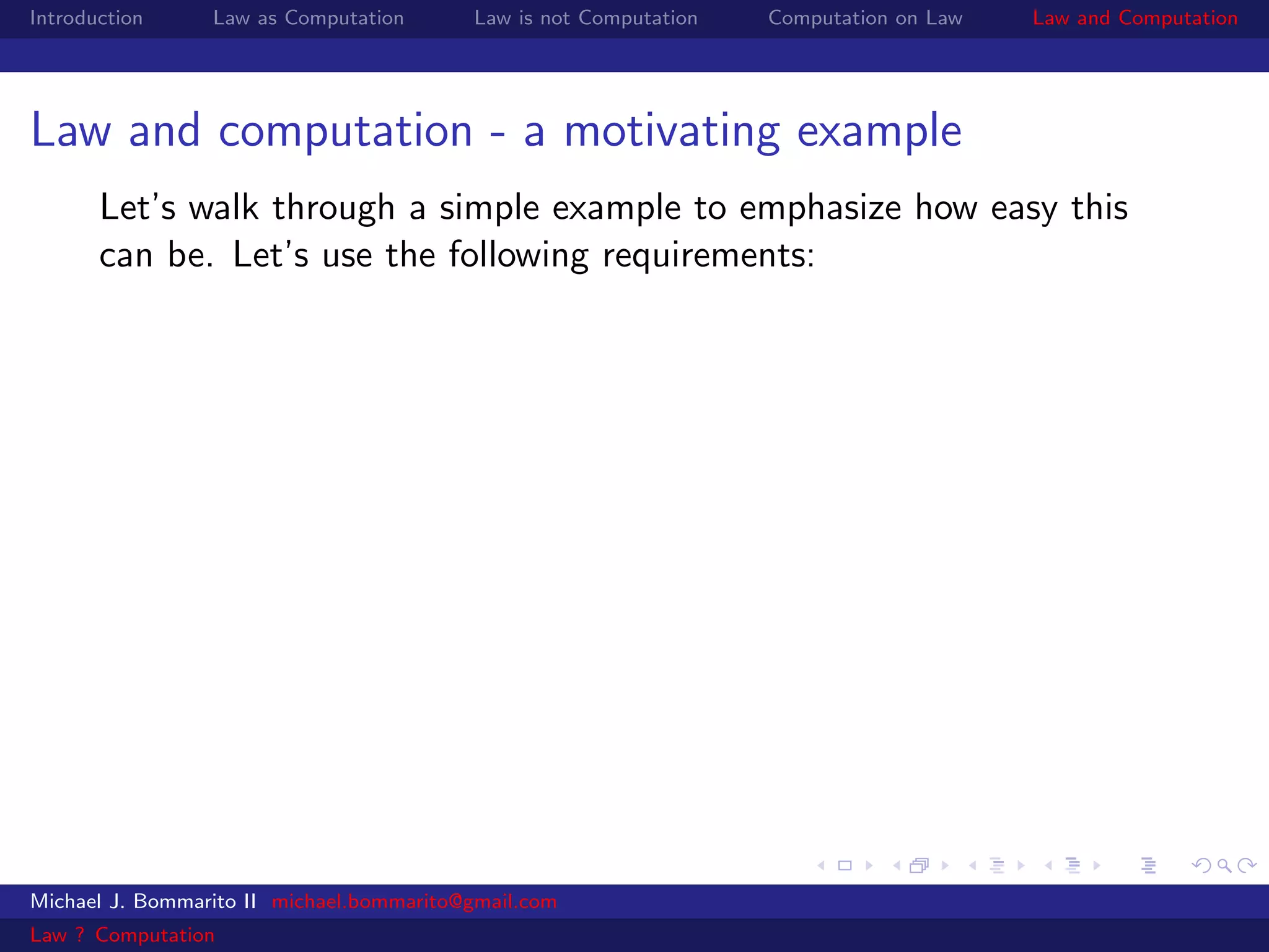 Introduction     Law as Computation       Law is not Computation   Computation on Law   Law and Computation




Law and computation - a motivating example
       Let’s walk through a simple example to emphasize how easy this
       can be. Let’s use the following requirements:




Michael J. Bommarito II michael.bommarito@gmail.com
Law ? Computation
 