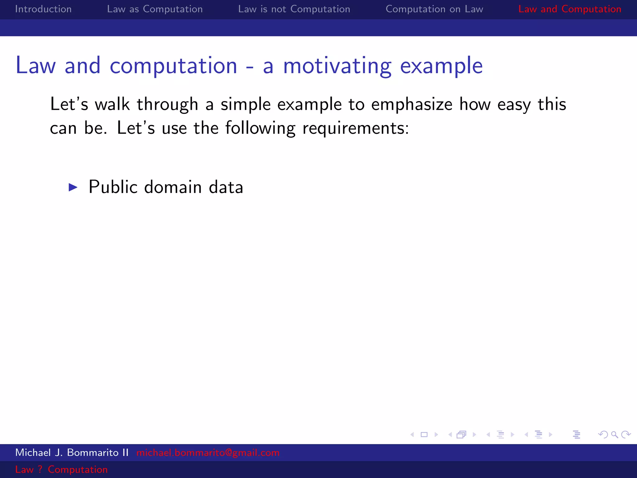 Introduction     Law as Computation       Law is not Computation   Computation on Law   Law and Computation




Law and computation - a motivating example
       Let’s walk through a simple example to emphasize how easy this
       can be. Let’s use the following requirements:


               Public domain data




Michael J. Bommarito II michael.bommarito@gmail.com
Law ? Computation
 
