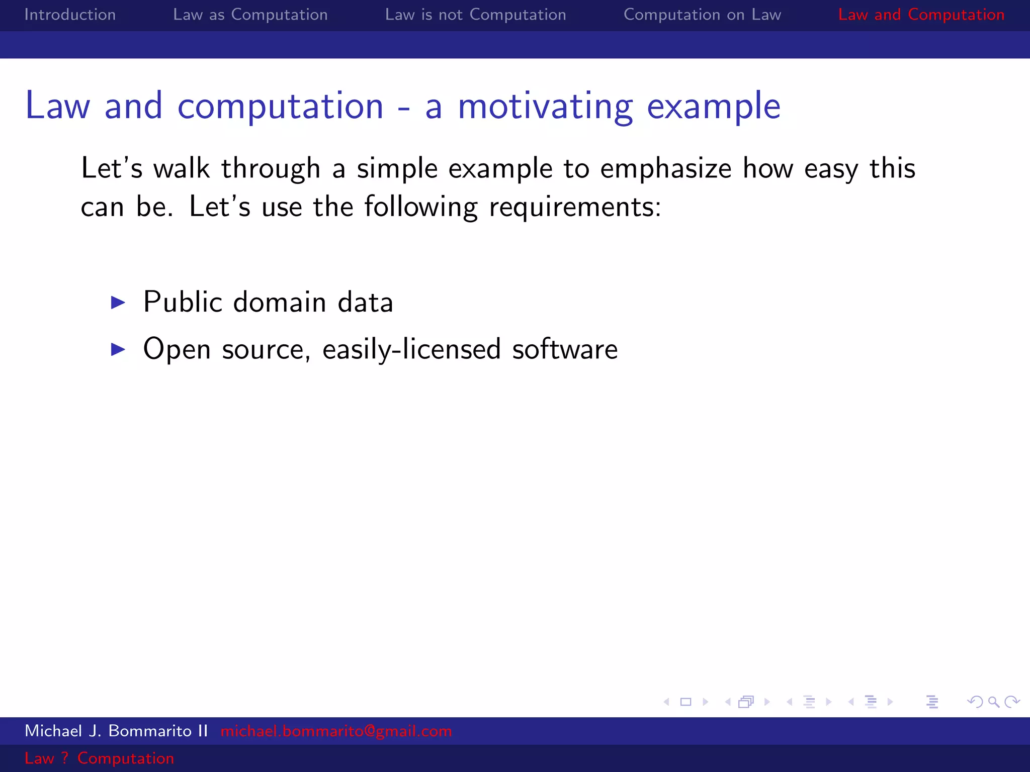 Introduction     Law as Computation       Law is not Computation   Computation on Law   Law and Computation




Law and computation - a motivating example
       Let’s walk through a simple example to emphasize how easy this
       can be. Let’s use the following requirements:


               Public domain data
               Open source, easily-licensed software




Michael J. Bommarito II michael.bommarito@gmail.com
Law ? Computation
 