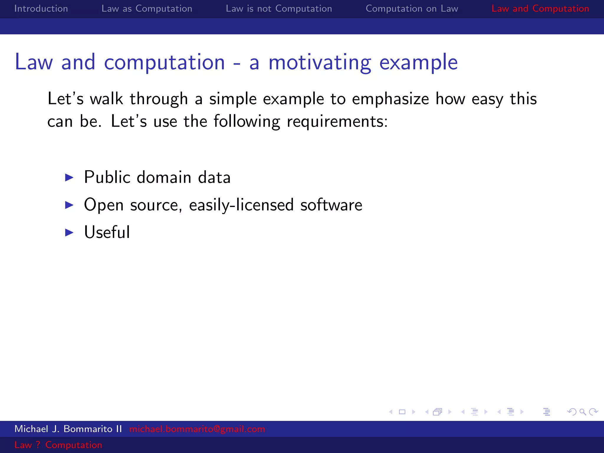 Introduction     Law as Computation       Law is not Computation   Computation on Law   Law and Computation




Law and computation - a motivating example
       Let’s walk through a simple example to emphasize how easy this
       can be. Let’s use the following requirements:


               Public domain data
               Open source, easily-licensed software
               Useful




Michael J. Bommarito II michael.bommarito@gmail.com
Law ? Computation
 