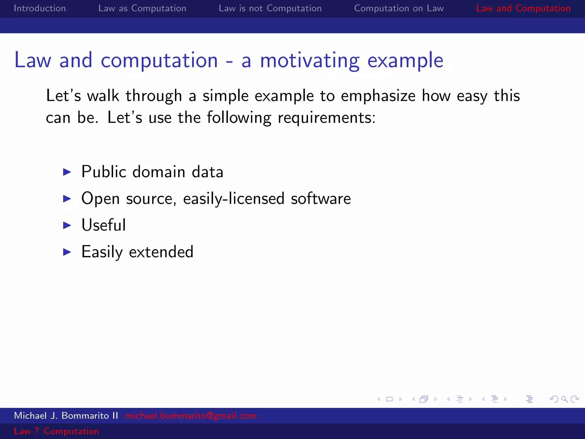 Introduction     Law as Computation       Law is not Computation   Computation on Law   Law and Computation




Law and computation - a motivating example
       Let’s walk through a simple example to emphasize how easy this
       can be. Let’s use the following requirements:


               Public domain data
               Open source, easily-licensed software
               Useful
               Easily extended




Michael J. Bommarito II michael.bommarito@gmail.com
Law ? Computation
 