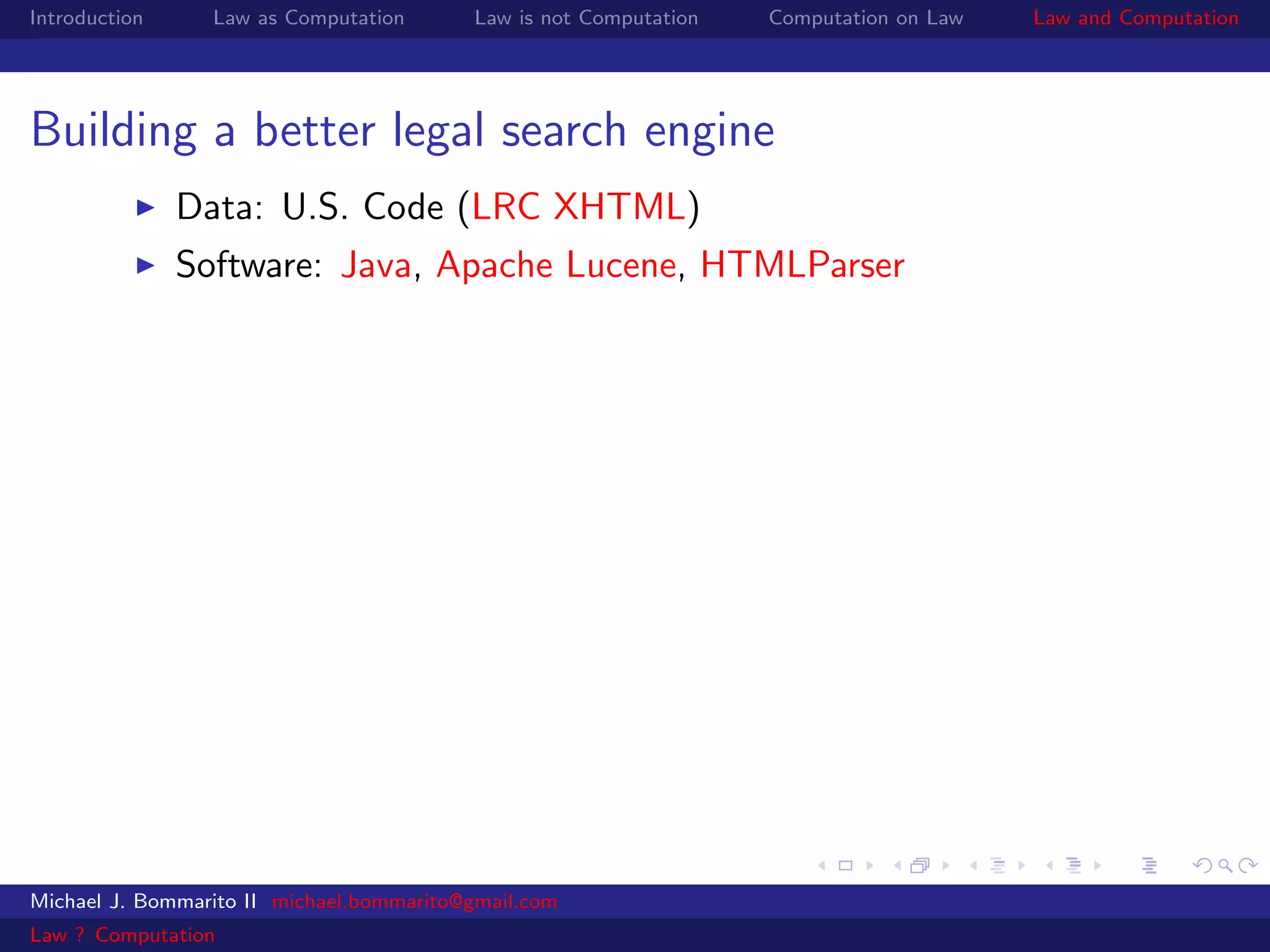 Introduction     Law as Computation       Law is not Computation   Computation on Law   Law and Computation




Building a better legal search engine
               Data: U.S. Code (LRC XHTML)
               Software: Java, Apache Lucene, HTMLParser




Michael J. Bommarito II michael.bommarito@gmail.com
Law ? Computation
 