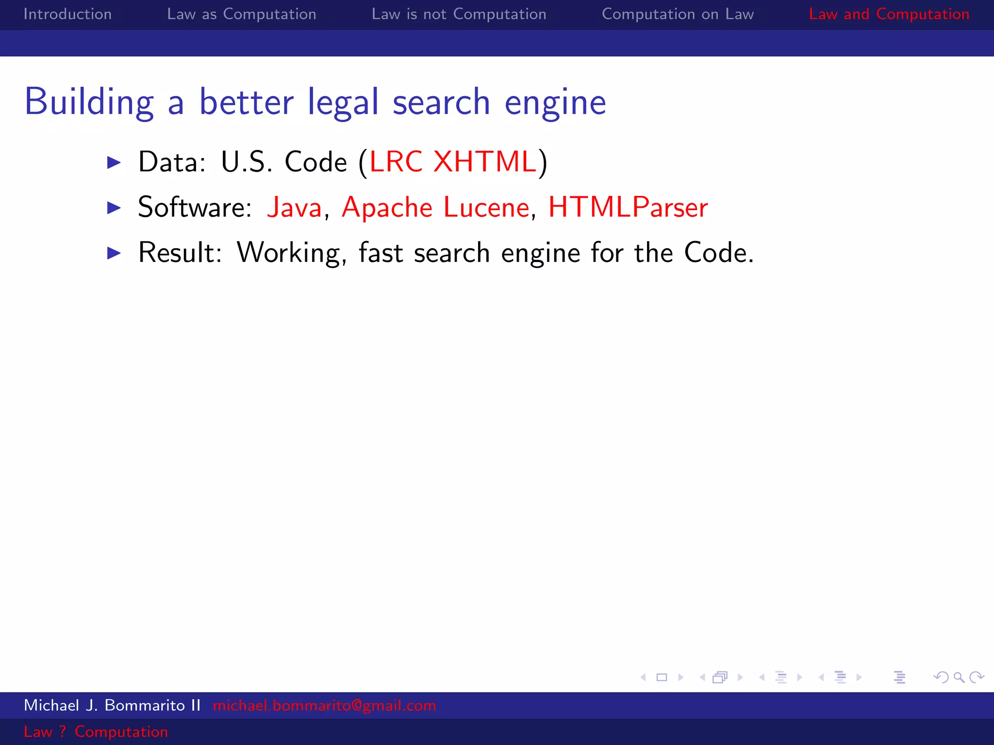 Introduction     Law as Computation       Law is not Computation   Computation on Law   Law and Computation




Building a better legal search engine
               Data: U.S. Code (LRC XHTML)
               Software: Java, Apache Lucene, HTMLParser
               Result: Working, fast search engine for the Code.




Michael J. Bommarito II michael.bommarito@gmail.com
Law ? Computation
 