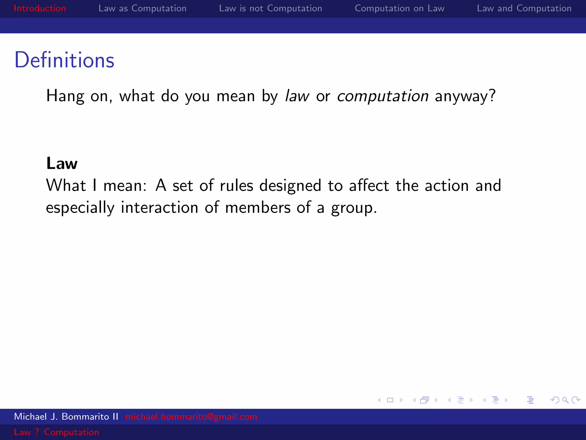 Introduction     Law as Computation       Law is not Computation   Computation on Law   Law and Computation




Deﬁnitions
       Hang on, what do you mean by law or computation anyway?


       Law
       What I mean: A set of rules designed to aﬀect the action and
       especially interaction of members of a group.




Michael J. Bommarito II michael.bommarito@gmail.com
Law ? Computation
 