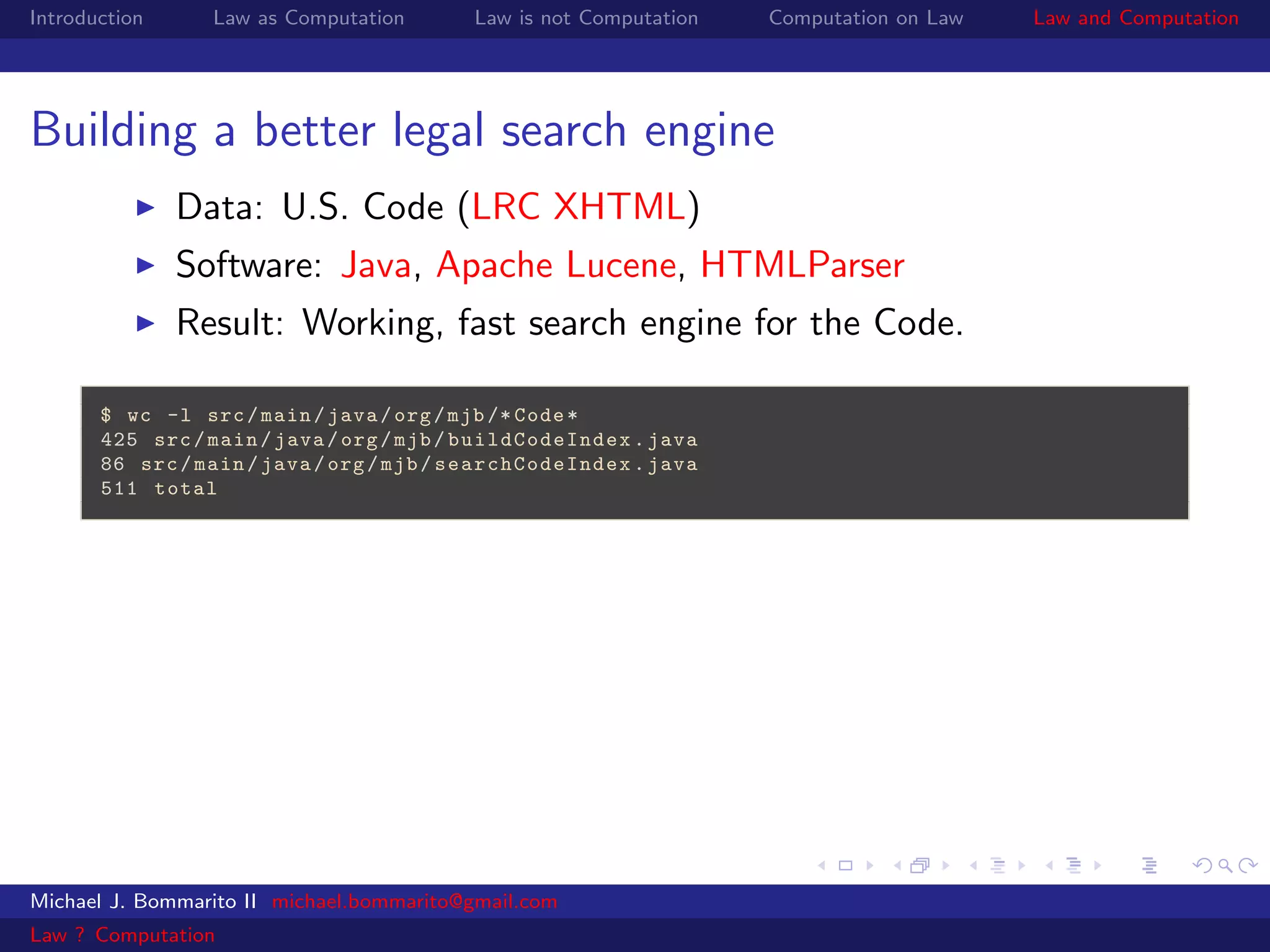 Introduction     Law as Computation       Law is not Computation   Computation on Law   Law and Computation




Building a better legal search engine
               Data: U.S. Code (LRC XHTML)
               Software: Java, Apache Lucene, HTMLParser
               Result: Working, fast search engine for the Code.

       $ wc -l src / main / java / org / mjb /* Code *
       425 src / main / java / org / mjb / buildCodeIndex . java
       86 src / main / java / org / mjb / searchCodeIndex . java
       511 total




Michael J. Bommarito II michael.bommarito@gmail.com
Law ? Computation
 
