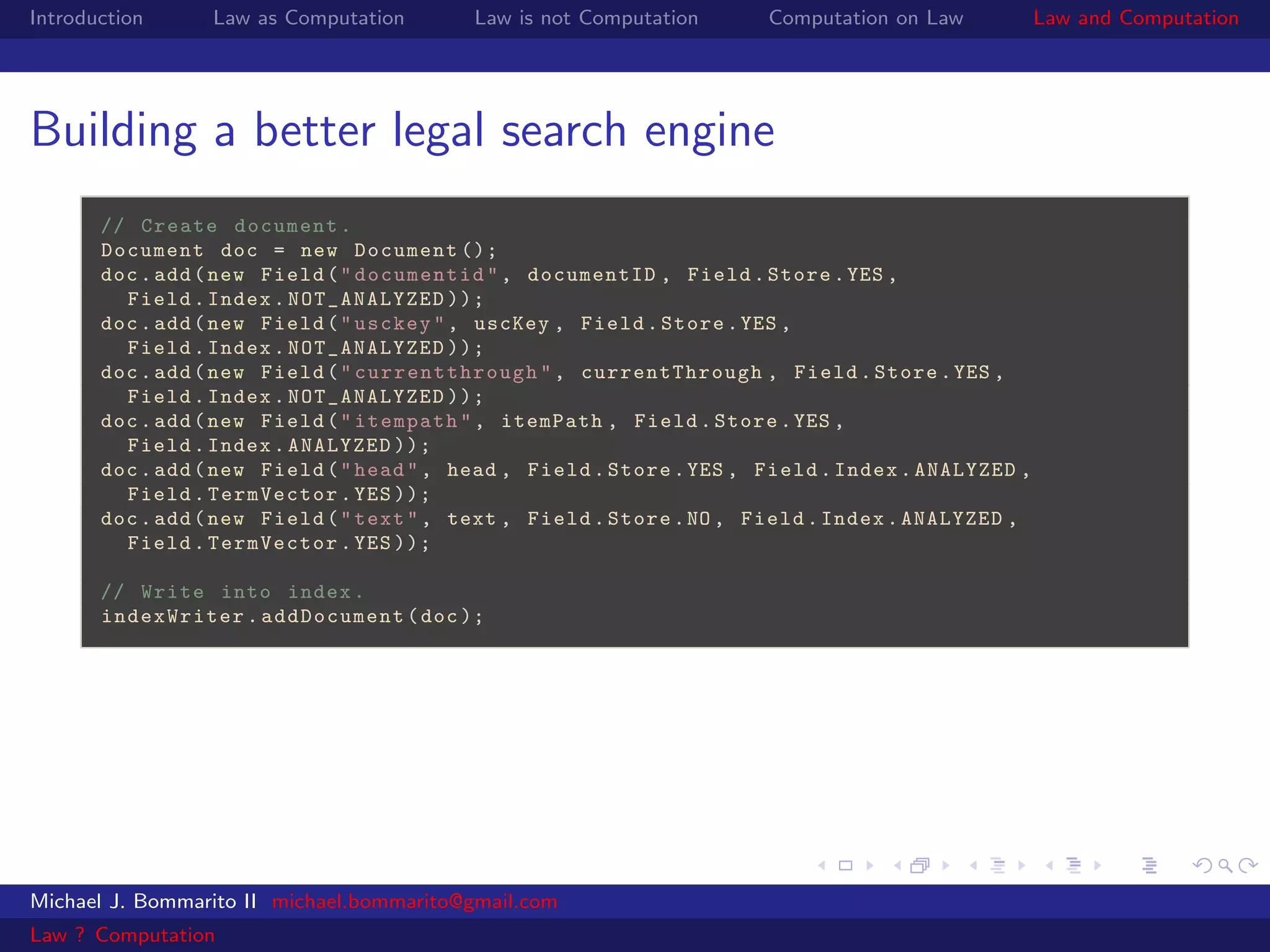 Introduction     Law as Computation        Law is not Computation      Computation on Law           Law and Computation




Building a better legal search engine
       // Create document .
       Document doc = new Document ();
       doc . add ( new Field ( " documentid " , documentID , Field . Store . YES ,
         Field . Index . NOT_ANALYZED ));
       doc . add ( new Field ( " usckey " , uscKey , Field . Store . YES ,
         Field . Index . NOT_ANALYZED ));
       doc . add ( new Field ( " currentthrough " , currentThrough , Field . Store . YES ,
         Field . Index . NOT_ANALYZED ));
       doc . add ( new Field ( " itempath " , itemPath , Field . Store . YES ,
         Field . Index . ANALYZED ));
       doc . add ( new Field ( " head " , head , Field . Store . YES , Field . Index . ANALYZED ,
         Field . TermVector . YES ));
       doc . add ( new Field ( " text " , text , Field . Store . NO , Field . Index . ANALYZED ,
         Field . TermVector . YES ));

       // Write into index .
       indexWriter . addDocument ( doc );




Michael J. Bommarito II michael.bommarito@gmail.com
Law ? Computation
 