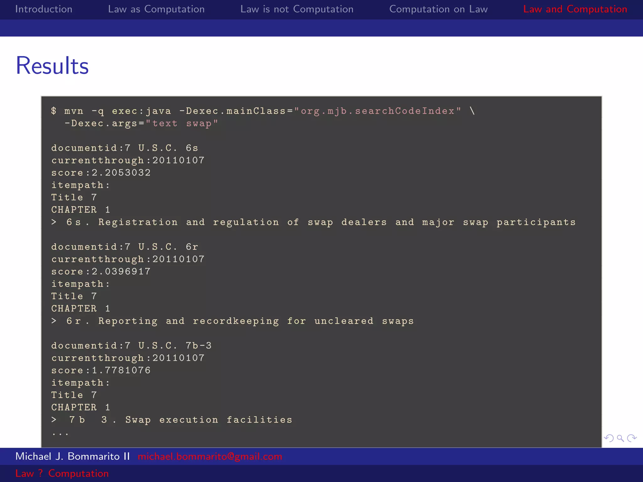 Introduction     Law as Computation       Law is not Computation   Computation on Law   Law and Computation




Results
       $ mvn -q exec : java - Dexec . mainClass = " org . mjb . searchCodeIndex " 
         - Dexec . args = " text swap "

       documentid :7 U . S . C . 6 s
       curr entthrough :20110107
       score :2.2053032
       itempath :
       Title 7
       CHAPTER 1
       > 6 s . Registration and regulation of swap dealers and major swap participants

       documentid :7 U . S . C . 6 r
       curr entthrough :20110107
       score :2.0396917
       itempath :
       Title 7
       CHAPTER 1
       > 6 r . Reporting and recordkeeping for uncleared swaps

       documentid :7 U . S . C . 7b -3
       curr entthrough :20110107
       score :1.7781076
       itempath :
       Title 7
       CHAPTER 1
       > 7b    3 . Swap execution facilities
       ...

Michael J. Bommarito II michael.bommarito@gmail.com
Law ? Computation
 