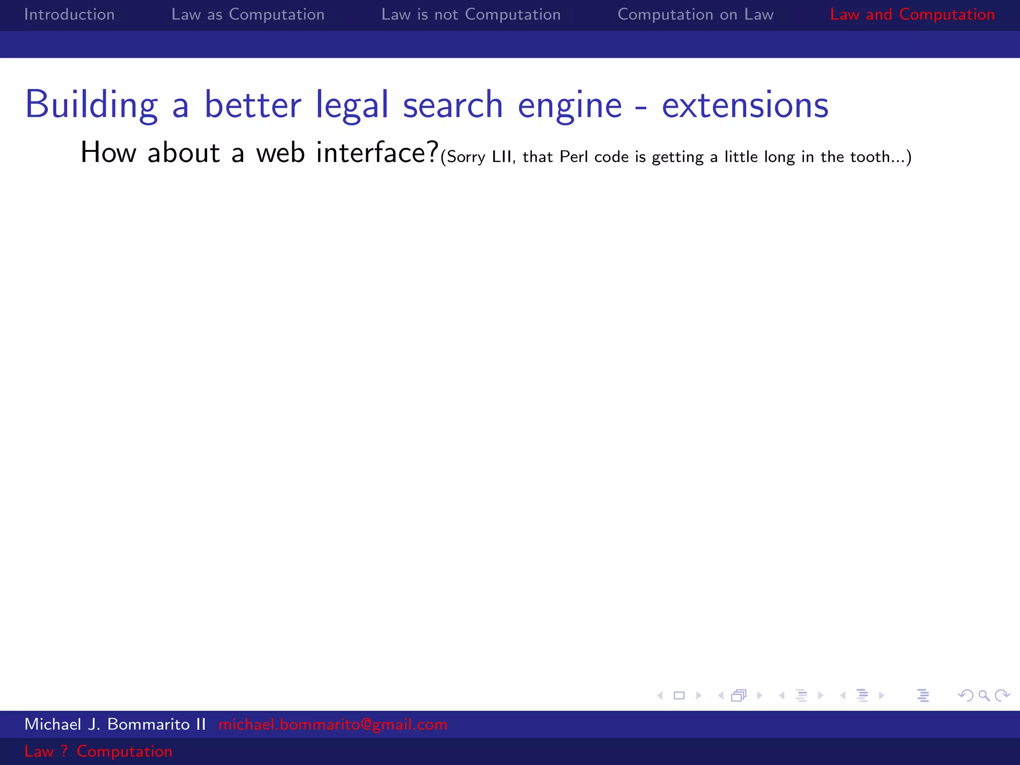 Introduction     Law as Computation       Law is not Computation   Computation on Law      Law and Computation




Building a better legal search engine - extensions
       How about a web interface?(Sorry LII, that Perl code is getting a little long in the tooth...)




Michael J. Bommarito II michael.bommarito@gmail.com
Law ? Computation
 