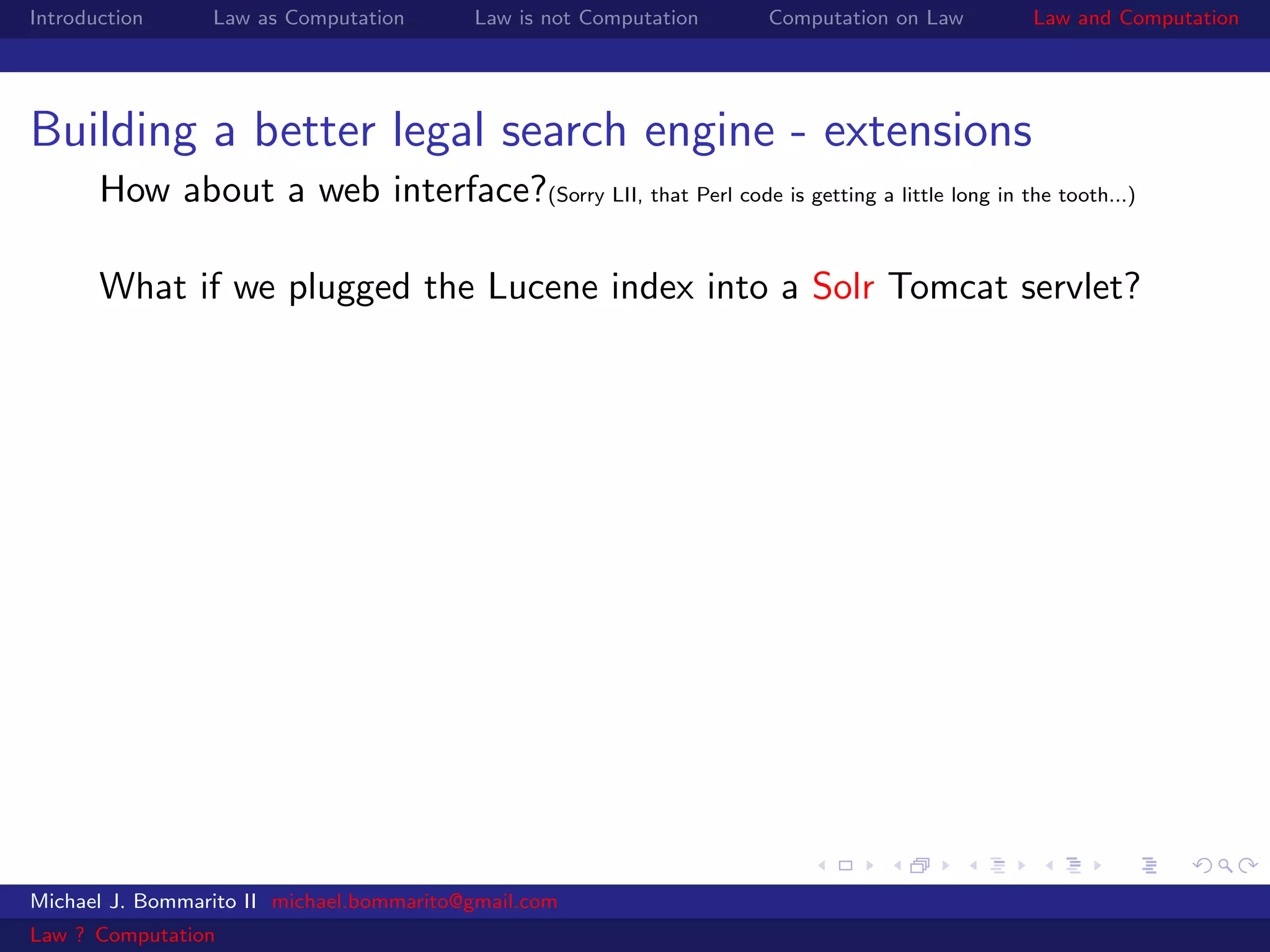 Introduction     Law as Computation       Law is not Computation   Computation on Law      Law and Computation




Building a better legal search engine - extensions
       How about a web interface?(Sorry LII, that Perl code is getting a little long in the tooth...)

       What if we plugged the Lucene index into a Solr Tomcat servlet?




Michael J. Bommarito II michael.bommarito@gmail.com
Law ? Computation
 