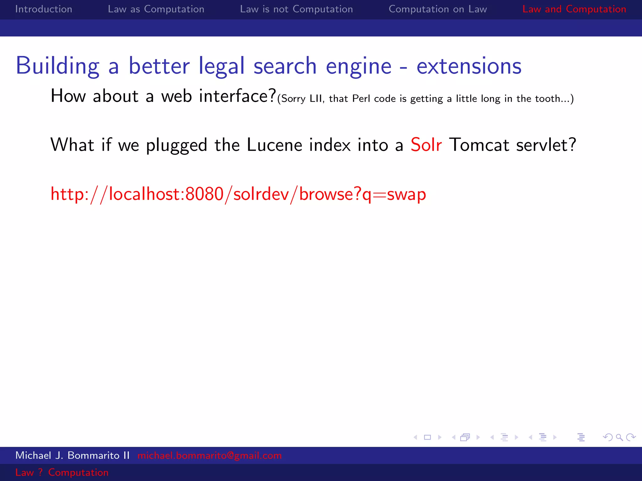 Introduction     Law as Computation       Law is not Computation   Computation on Law      Law and Computation




Building a better legal search engine - extensions
       How about a web interface?(Sorry LII, that Perl code is getting a little long in the tooth...)

       What if we plugged the Lucene index into a Solr Tomcat servlet?

       http://localhost:8080/solrdev/browse?q=swap




Michael J. Bommarito II michael.bommarito@gmail.com
Law ? Computation
 