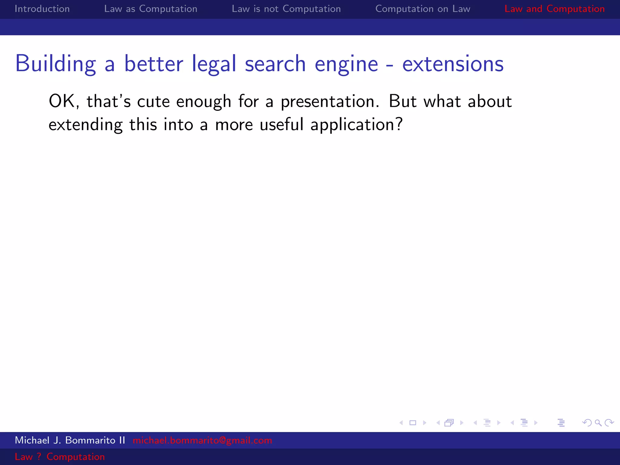 Introduction     Law as Computation       Law is not Computation   Computation on Law   Law and Computation




Building a better legal search engine - extensions
       OK, that’s cute enough for a presentation. But what about
       extending this into a more useful application?




Michael J. Bommarito II michael.bommarito@gmail.com
Law ? Computation
 