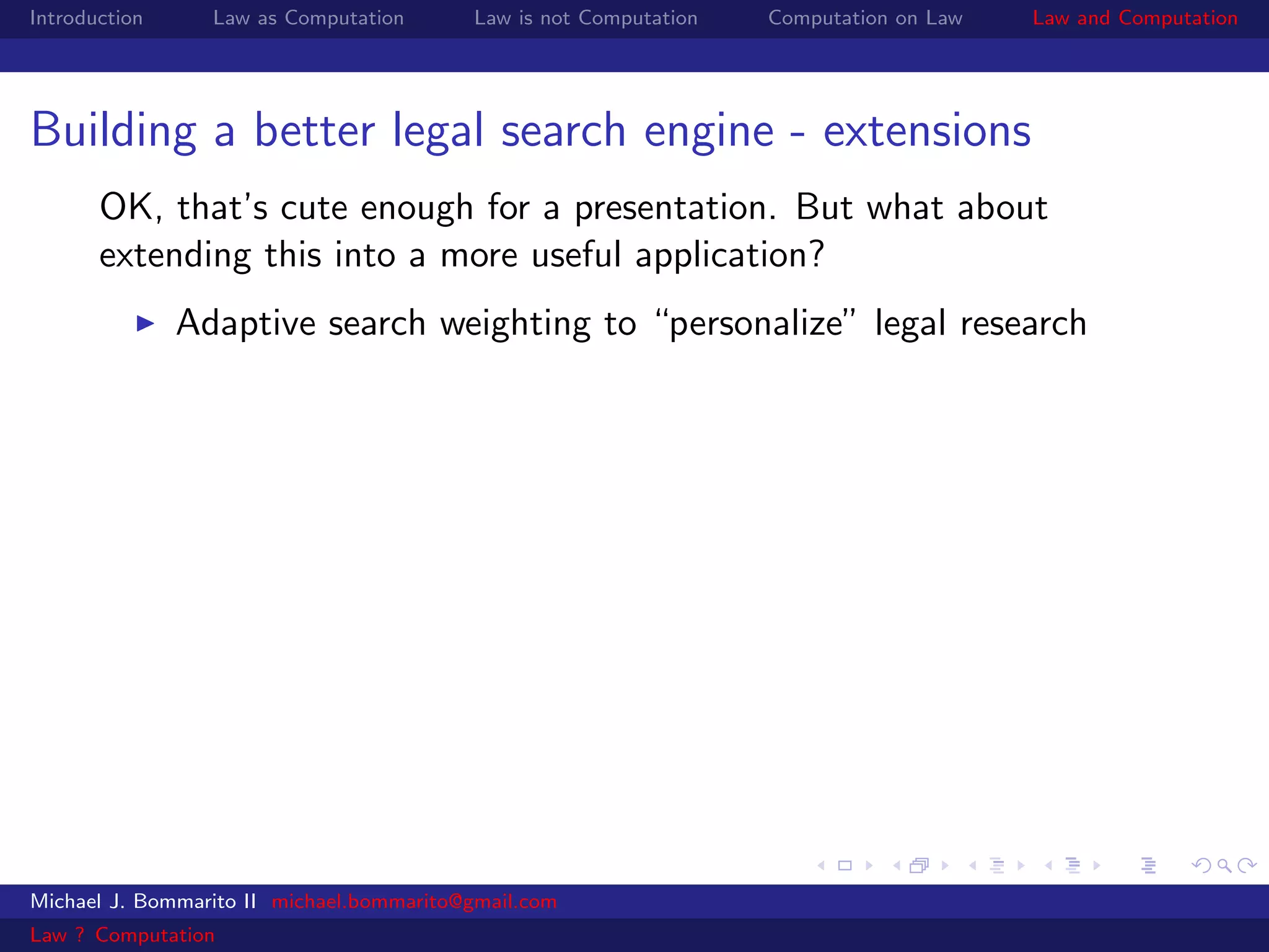 Introduction     Law as Computation       Law is not Computation   Computation on Law   Law and Computation




Building a better legal search engine - extensions
       OK, that’s cute enough for a presentation. But what about
       extending this into a more useful application?
               Adaptive search weighting to “personalize” legal research




Michael J. Bommarito II michael.bommarito@gmail.com
Law ? Computation
 