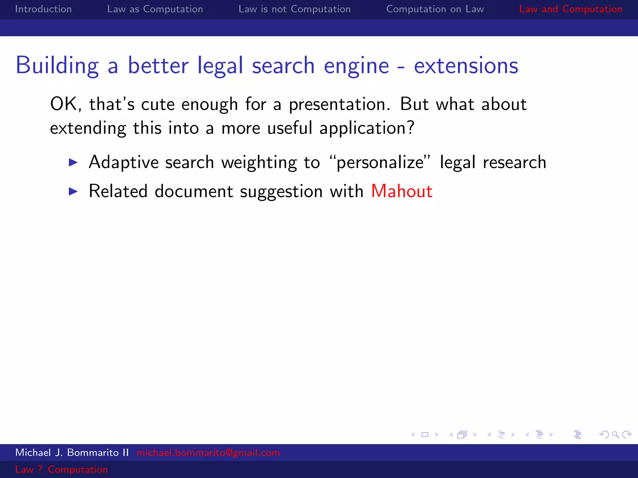 Introduction     Law as Computation       Law is not Computation   Computation on Law   Law and Computation




Building a better legal search engine - extensions
       OK, that’s cute enough for a presentation. But what about
       extending this into a more useful application?
               Adaptive search weighting to “personalize” legal research
               Related document suggestion with Mahout




Michael J. Bommarito II michael.bommarito@gmail.com
Law ? Computation
 