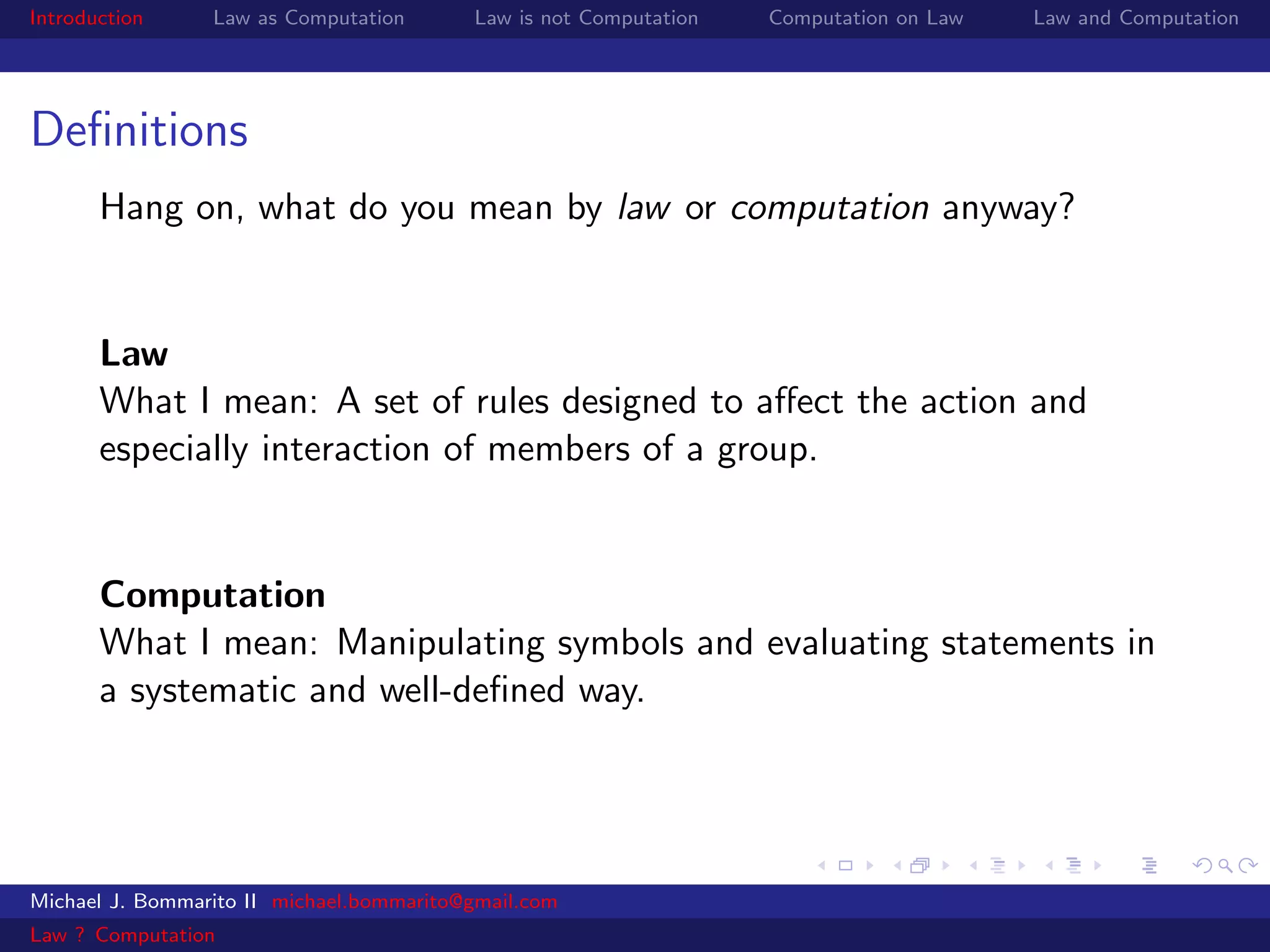 Introduction     Law as Computation       Law is not Computation   Computation on Law   Law and Computation




Deﬁnitions
       Hang on, what do you mean by law or computation anyway?


       Law
       What I mean: A set of rules designed to aﬀect the action and
       especially interaction of members of a group.


       Computation
       What I mean: Manipulating symbols and evaluating statements in
       a systematic and well-deﬁned way.




Michael J. Bommarito II michael.bommarito@gmail.com
Law ? Computation
 