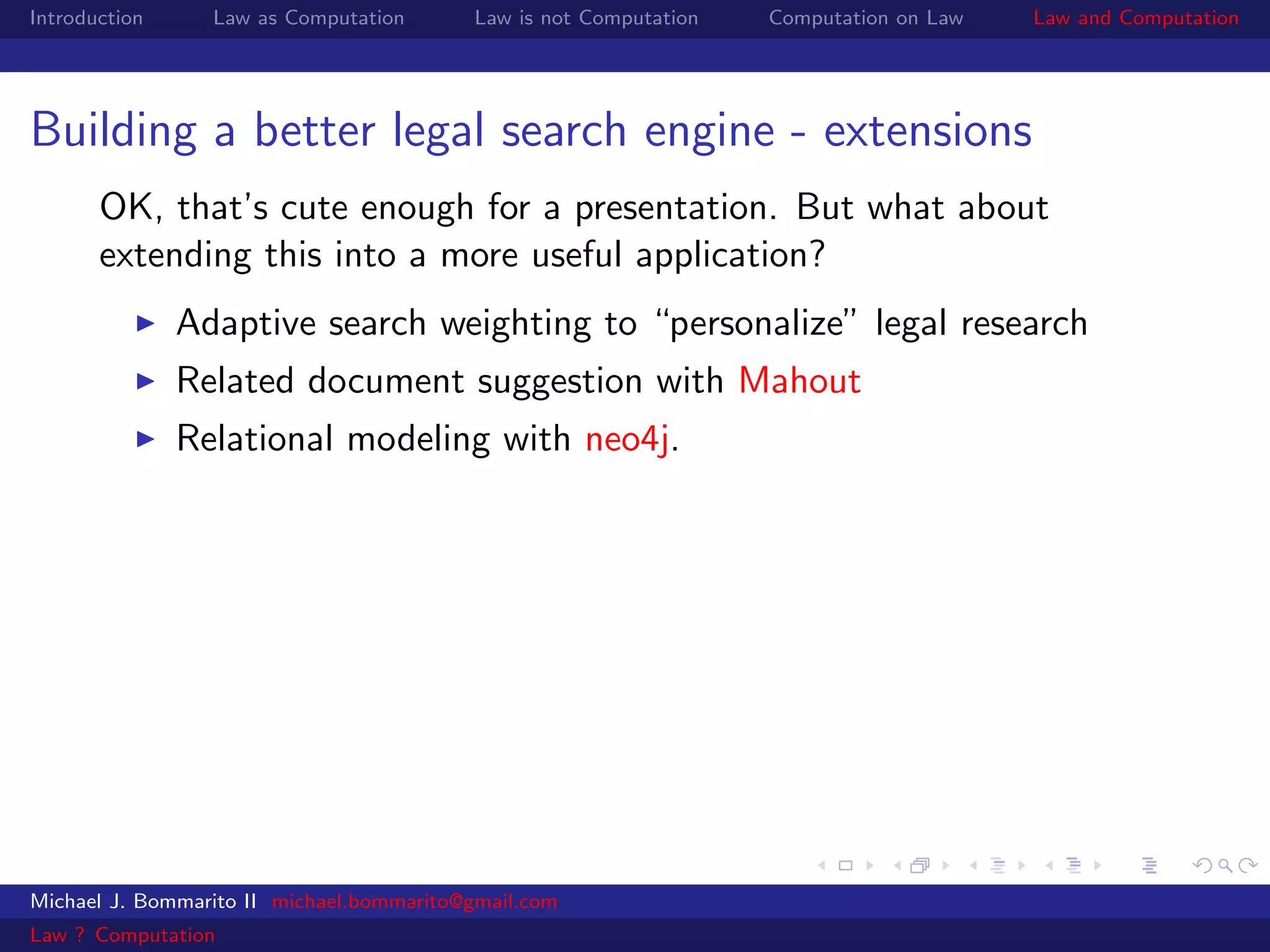 Introduction     Law as Computation       Law is not Computation   Computation on Law   Law and Computation




Building a better legal search engine - extensions
       OK, that’s cute enough for a presentation. But what about
       extending this into a more useful application?
               Adaptive search weighting to “personalize” legal research
               Related document suggestion with Mahout
               Relational modeling with neo4j.




Michael J. Bommarito II michael.bommarito@gmail.com
Law ? Computation
 