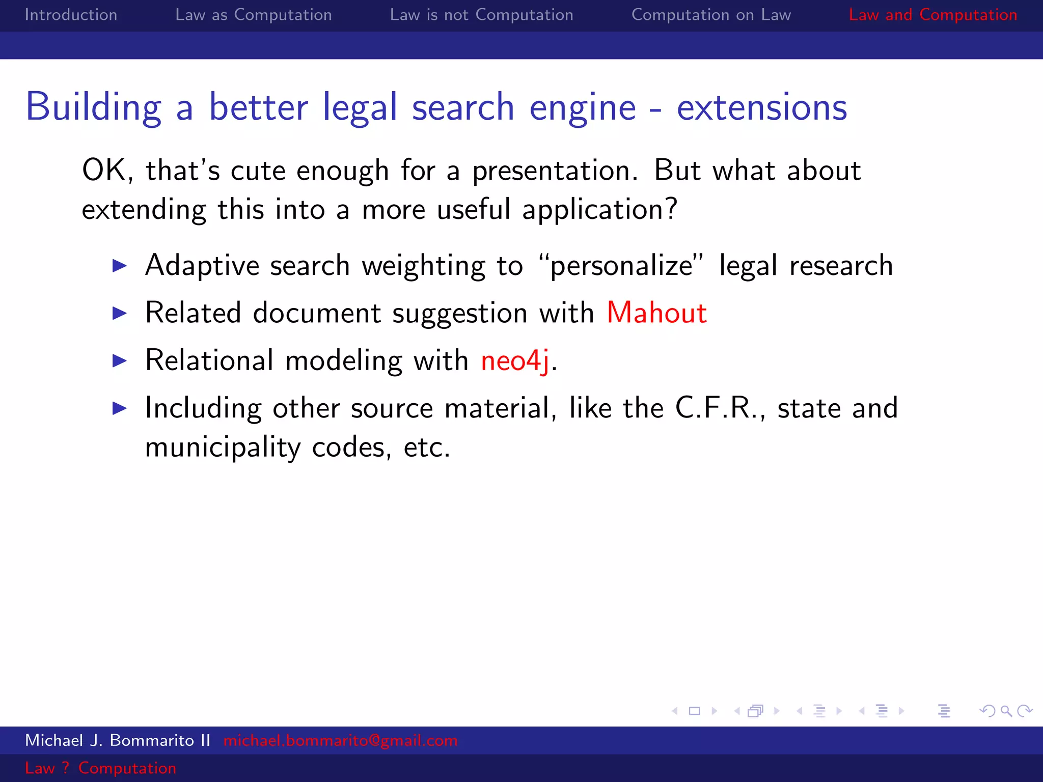 Introduction     Law as Computation       Law is not Computation   Computation on Law   Law and Computation




Building a better legal search engine - extensions
       OK, that’s cute enough for a presentation. But what about
       extending this into a more useful application?
               Adaptive search weighting to “personalize” legal research
               Related document suggestion with Mahout
               Relational modeling with neo4j.
               Including other source material, like the C.F.R., state and
               municipality codes, etc.




Michael J. Bommarito II michael.bommarito@gmail.com
Law ? Computation
 