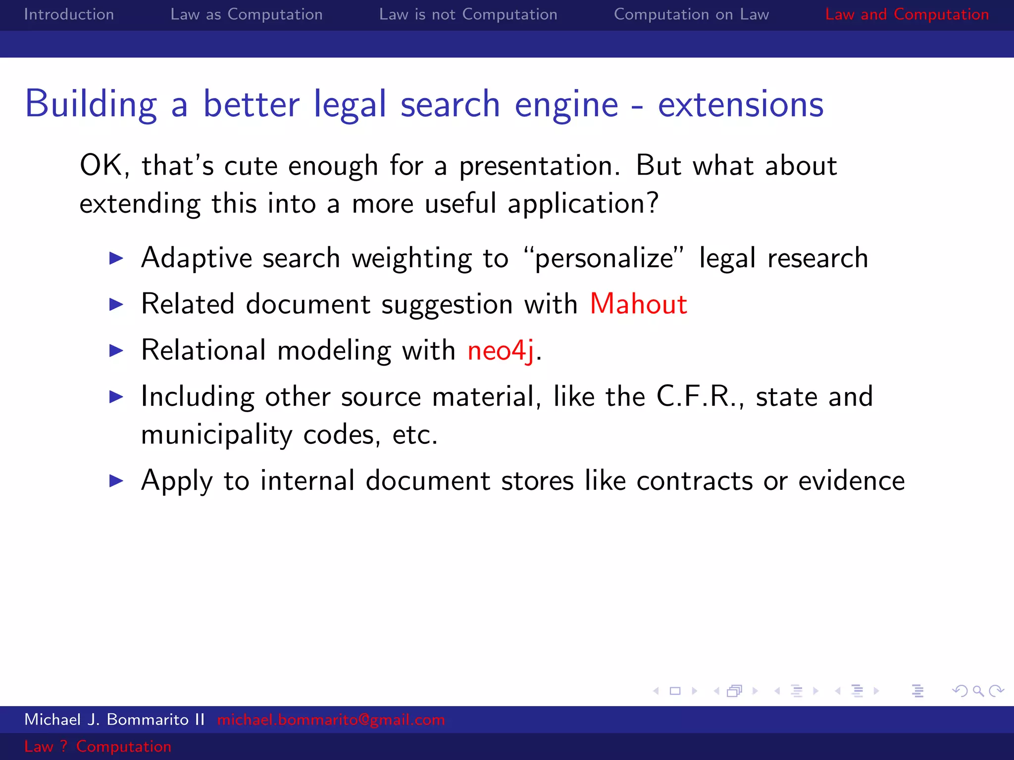 Introduction     Law as Computation       Law is not Computation   Computation on Law   Law and Computation




Building a better legal search engine - extensions
       OK, that’s cute enough for a presentation. But what about
       extending this into a more useful application?
               Adaptive search weighting to “personalize” legal research
               Related document suggestion with Mahout
               Relational modeling with neo4j.
               Including other source material, like the C.F.R., state and
               municipality codes, etc.
               Apply to internal document stores like contracts or evidence




Michael J. Bommarito II michael.bommarito@gmail.com
Law ? Computation
 
