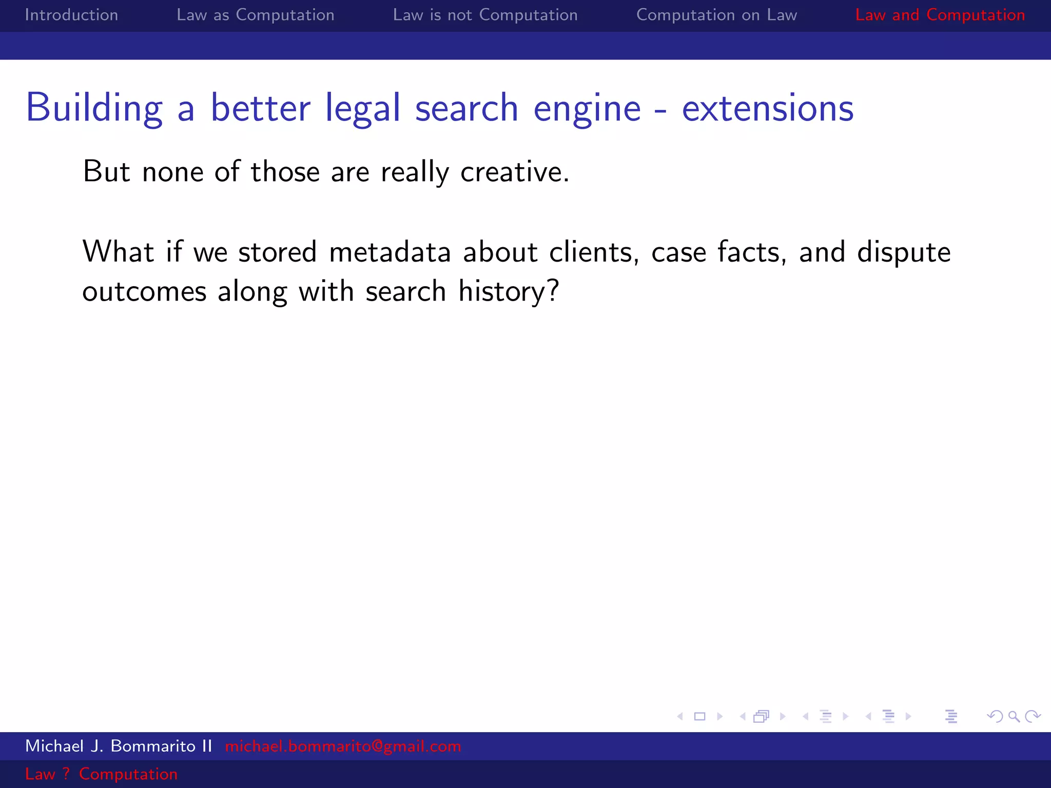 Introduction     Law as Computation       Law is not Computation   Computation on Law   Law and Computation




Building a better legal search engine - extensions
       But none of those are really creative.

       What if we stored metadata about clients, case facts, and dispute
       outcomes along with search history?




Michael J. Bommarito II michael.bommarito@gmail.com
Law ? Computation
 